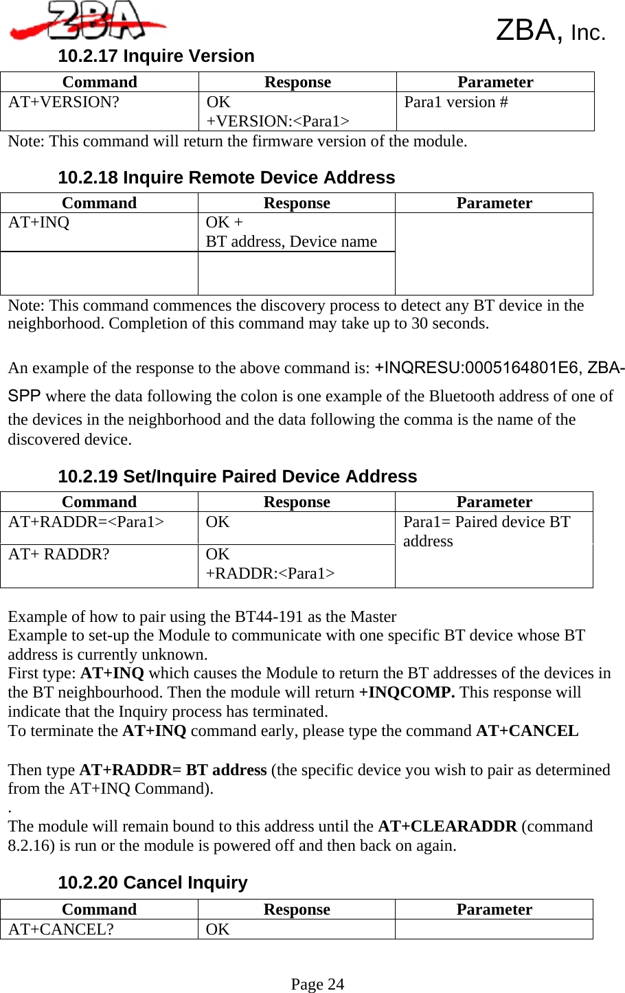  Command  Response  Parameter AT+INQ  OK + BT address, Device name     Command  Response  Parameter AT+RADDR=&lt;Para1&gt;  OK AT+ RADDR?  OK +RADDR:&lt;Para1&gt; Para1= Paired device BT address Command  Response  Parameter AT+VERSION?  OK +VERSION:&lt;Para1&gt;  Para1 version # Command Response Parameter AT+CANCEL?  OK        ZBA, Inc. 10.2.17 Inquire Version     Note: This command will return the firmware version of the module.  10.2.18 Inquire Remote Device Address         Note: This command commences the discovery process to detect any BT device in the neighborhood. Completion of this command may take up to 30 seconds.  An example of the response to the above command is: +INQRESU:0005164801E6, ZBA- SPP where the data following the colon is one example of the Bluetooth address of one of the devices in the neighborhood and the data following the comma is the name of the discovered device.  10.2.19 Set/Inquire Paired Device Address         Example of how to pair using the BT44-191 as the Master Example to set-up the Module to communicate with one specific BT device whose BT address is currently unknown. First type: AT+INQ which causes the Module to return the BT addresses of the devices in the BT neighbourhood. Then the module will return +INQCOMP. This response will indicate that the Inquiry process has terminated. To terminate the AT+INQ command early, please type the command AT+CANCEL  Then type AT+RADDR= BT address (the specific device you wish to pair as determined from the AT+INQ Command). . The module will remain bound to this address until the AT+CLEARADDR (command 8.2.16) is run or the module is powered off and then back on again.  10.2.20 Cancel Inquiry       Page 24    