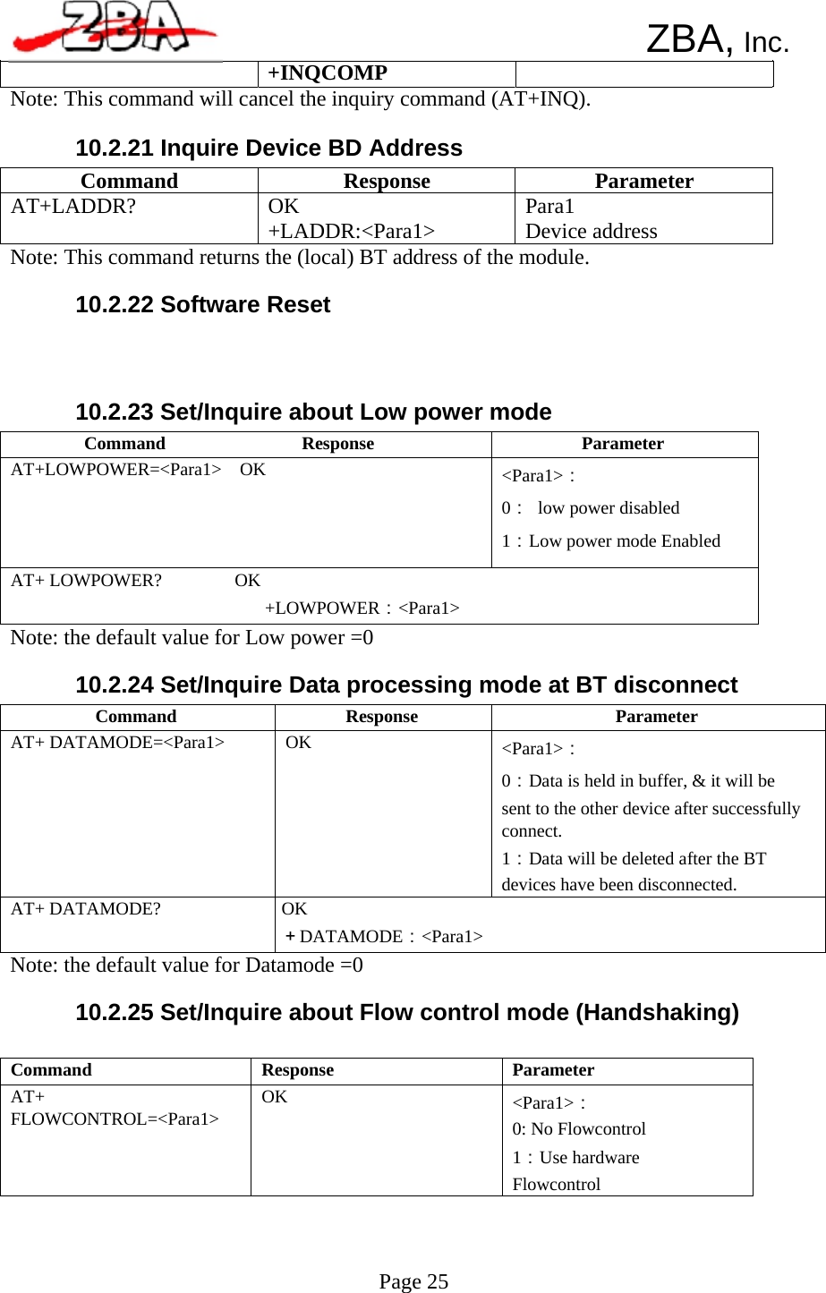  Command  Response  Parameter AT+ DATAMODE=&lt;Para1&gt;  OK  &lt;Para1&gt;： 0：Data is held in buffer, &amp; it will be sent to the other device after successfully connect. 1：Data will be deleted after the BT devices have been disconnected. AT+ DATAMODE?  OK ＋DATAMODE：&lt;Para1&gt; Command               Response  Parameter AT+LOWPOWER=&lt;Para1&gt;  OK  &lt;Para1&gt;： 0：  low power disabled 1：Low power mode Enabled AT+ LOWPOWER?        OK +LOWPOWER：&lt;Para1&gt; Command  Response  Parameter AT+ FLOWCONTROL=&lt;Para1&gt;  OK  &lt;Para1&gt;： 0: No Flowcontrol 1：Use hardware Flowcontrol Command  Response  Parameter AT+LADDR?  OK +LADDR:&lt;Para1&gt;  Para1 Device address      ZBA, Inc. +INQCOMP Note: This command will cancel the inquiry command (AT+INQ).  10.2.21 Inquire Device BD Address     Note: This command returns the (local) BT address of the module.  10.2.22 Software Reset     10.2.23 Set/Inquire about Low power mode            Note: the default value for Low power =0  10.2.24 Set/Inquire Data processing mode at BT disconnect               Note: the default value for Datamode =0  10.2.25 Set/Inquire about Flow control mode (Handshaking)              Page 25    