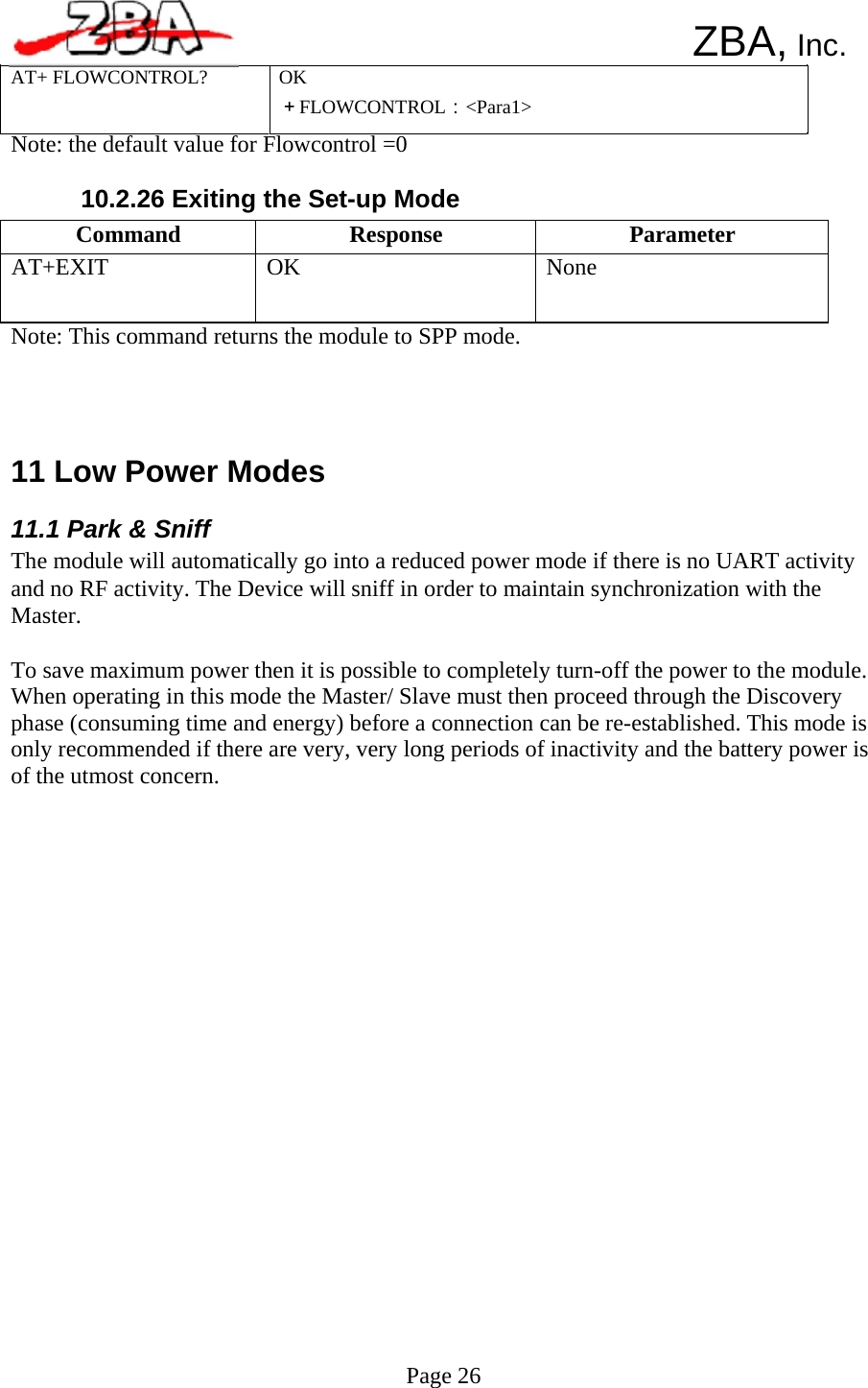  Command  Response  Parameter AT+EXIT  OK  None      ZBA, Inc. AT+ FLOWCONTROL?  OK ＋FLOWCONTROL：&lt;Para1&gt; Note: the default value for Flowcontrol =0  10.2.26 Exiting the Set-up Mode      Note: This command returns the module to SPP mode.      11 Low Power Modes  11.1 Park &amp; Sniff The module will automatically go into a reduced power mode if there is no UART activity and no RF activity. The Device will sniff in order to maintain synchronization with the Master.  To save maximum power then it is possible to completely turn-off the power to the module. When operating in this mode the Master/ Slave must then proceed through the Discovery phase (consuming time and energy) before a connection can be re-established. This mode is only recommended if there are very, very long periods of inactivity and the battery power is of the utmost concern.                              Page 26 