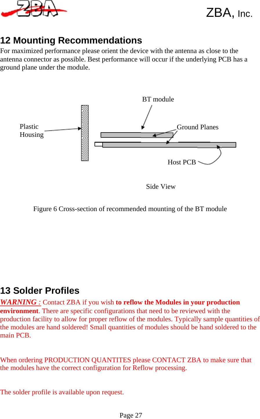         ZBA, Inc.   12 Mounting Recommendations For maximized performance please orient the device with the antenna as close to the antenna connector as possible. Best performance will occur if the underlying PCB has a ground plane under the module.     BT module    Plastic    Ground Planes Housing    Host PCB    Side View   Figure 6 Cross-section of recommended mounting of the BT module             13 Solder Profiles WARNING : Contact ZBA if you wish to reflow the Modules in your production environment. There are specific configurations that need to be reviewed with the production facility to allow for proper reflow of the modules. Typically sample quantities of the modules are hand soldered! Small quantities of modules should be hand soldered to the main PCB.    When ordering PRODUCTION QUANTITES please CONTACT ZBA to make sure that the modules have the correct configuration for Reflow processing.    The solder profile is available upon request.   Page 27