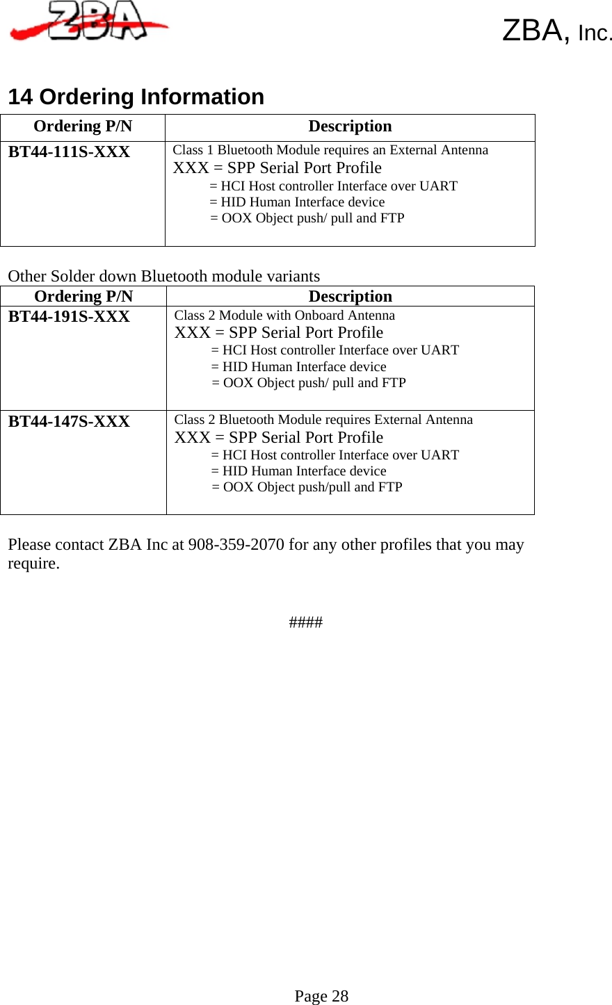  Ordering P/N  DescriptionBT44-191S-XXX  Class 2 Module with Onboard Antenna XXX = SPP Serial Port Profile = HCI Host controller Interface over UART = HID Human Interface device = OOX Object push/ pull and FTP BT44-147S-XXX  Class 2 Bluetooth Module requires External Antenna XXX = SPP Serial Port Profile = HCI Host controller Interface over UART = HID Human Interface device = OOX Object push/pull and FTP Ordering P/N  Description BT44-111S-XXX  Class 1 Bluetooth Module requires an External Antenna XXX = SPP Serial Port Profile = HCI Host controller Interface over UART = HID Human Interface device = OOX Object push/ pull and FTP      ZBA, Inc.   14 Ordering Information            Other Solder down Bluetooth module variants                  Please contact ZBA Inc at 908-359-2070 for any other profiles that you may require.    ####                          Page 28  