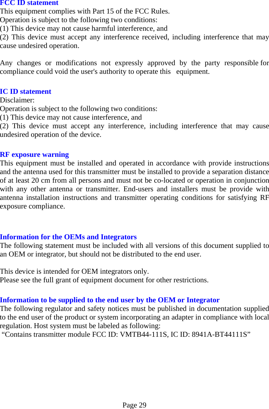 Page 29   FCC ID statement This equipment complies with Part 15 of the FCC Rules.   Operation is subject to the following two conditions: (1) This device may not cause harmful interference, and   (2) This device must accept any interference received, including interference that may cause undesired operation.  Any changes or modifications not expressly approved by the party responsible for compliance could void the user&apos;s authority to operate this   equipment.   IC ID statement   Disclaimer:  Operation is subject to the following two conditions:     (1) This device may not cause interference, and   (2) This device must accept any interference, including interference that may cause undesired operation of the device.   RF exposure warning This equipment must be installed and operated in accordance with provide instructions and the antenna used for this transmitter must be installed to provide a separation distance of at least 20 cm from all persons and must not be co-located or operation in conjunction with any other antenna or transmitter. End-users and installers must be provide with antenna installation instructions and transmitter operating conditions for satisfying RF exposure compliance.   Information for the OEMs and Integrators The following statement must be included with all versions of this document supplied to an OEM or integrator, but should not be distributed to the end user.  This device is intended for OEM integrators only. Please see the full grant of equipment document for other restrictions.   Information to be supplied to the end user by the OEM or Integrator The following regulator and safety notices must be published in documentation supplied to the end user of the product or system incorporating an adapter in compliance with local regulation. Host system must be labeled as following:  “Contains transmitter module FCC ID: VMTB44-111S, IC ID: 8941A-BT44111S”   