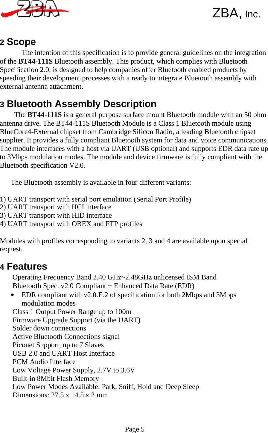       ZBA, Inc.   2 Scope The intention of this specification is to provide general guidelines on the integration of the BT44-111S Bluetooth assembly. This product, which complies with Bluetooth Specification 2.0, is designed to help companies offer Bluetooth enabled products by speeding their development processes with a ready to integrate Bluetooth assembly with external antenna attachment.  3 Bluetooth Assembly Description The BT44-111S is a general purpose surface mount Bluetooth module with an 50 ohm antenna drive. The BT44-111S Bluetooth Module is a Class 1 Bluetooth module using BlueCore4-External chipset from Cambridge Silicon Radio, a leading Bluetooth chipset supplier. It provides a fully compliant Bluetooth system for data and voice communications. The module interfaces with a host via UART (USB optional) and supports EDR data rate up to 3Mbps modulation modes. The module and device firmware is fully compliant with the Bluetooth specification V2.0.  The Bluetooth assembly is available in four different variants:  1) UART transport with serial port emulation (Serial Port Profile) 2) UART transport with HCI interface 3) UART transport with HID interface 4) UART transport with OBEX and FTP profiles  Modules with profiles corresponding to variants 2, 3 and 4 are available upon special request.  4 Features Operating Frequency Band 2.40 GHz~2.48GHz unlicensed ISM Band Bluetooth Spec. v2.0 Compliant + Enhanced Data Rate (EDR) •  EDR compliant with v2.0.E.2 of specification for both 2Mbps and 3Mbps modulation modes Class 1 Output Power Range up to 100m Firmware Upgrade Support (via the UART) Solder down connections Active Bluetooth Connections signal Piconet Support, up to 7 Slaves USB 2.0 and UART Host Interface PCM Audio Interface Low Voltage Power Supply, 2.7V to 3.6V Built-in 8Mbit Flash Memory Low Power Modes Available: Park, Sniff, Hold and Deep Sleep Dimensions: 27.5 x 14.5 x 2 mm     Page 5