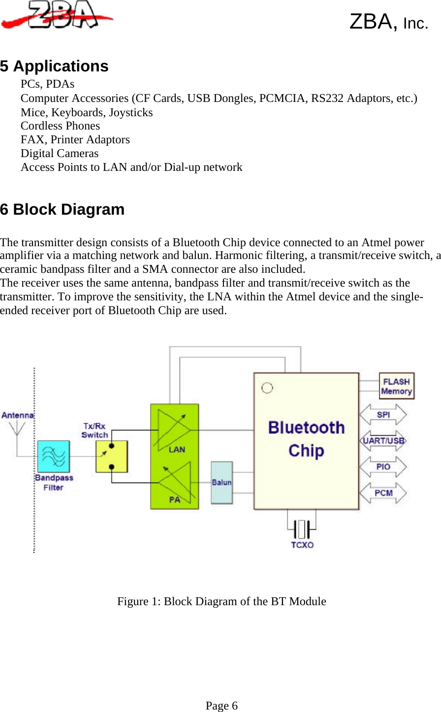       ZBA, Inc.   5 Applications PCs, PDAs Computer Accessories (CF Cards, USB Dongles, PCMCIA, RS232 Adaptors, etc.) Mice, Keyboards, Joysticks Cordless Phones FAX, Printer Adaptors Digital Cameras Access Points to LAN and/or Dial-up network   6 Block Diagram  The transmitter design consists of a Bluetooth Chip device connected to an Atmel power amplifier via a matching network and balun. Harmonic filtering, a transmit/receive switch, a ceramic bandpass filter and a SMA connector are also included. The receiver uses the same antenna, bandpass filter and transmit/receive switch as the transmitter. To improve the sensitivity, the LNA within the Atmel device and the single- ended receiver port of Bluetooth Chip are used.                             Figure 1: Block Diagram of the BT Module          Page 6