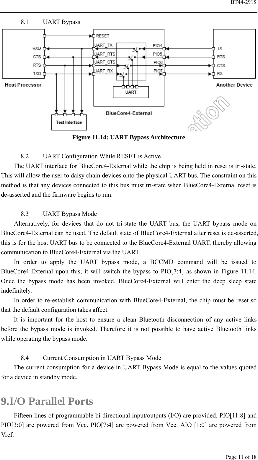  BT44-291S Page 11 of 18 8.1 UART Bypass  Figure 11.14: UART Bypass Architecture  8.2 UART Configuration While RESET is Active The UART interface for BlueCore4-External while the chip is being held in reset is tri-state. This will allow the user to daisy chain devices onto the physical UART bus. The constraint on this method is that any devices connected to this bus must tri-state when BlueCore4-External reset is de-asserted and the firmware begins to run.  8.3 UART Bypass Mode Alternatively, for devices that do not tri-state the UART bus, the UART bypass mode on BlueCore4-External can be used. The default state of BlueCore4-External after reset is de-asserted, this is for the host UART bus to be connected to the BlueCore4-External UART, thereby allowing communication to BlueCore4-External via the UART. In order to apply the UART bypass mode, a BCCMD command will be issued to BlueCore4-External upon this, it will switch the bypass to PIO[7:4] as shown in Figure 11.14. Once the bypass mode has been invoked, BlueCore4-External will enter the deep sleep state indefinitely. In order to re-establish communication with BlueCore4-External, the chip must be reset so that the default configuration takes affect. It is important for the host to ensure a clean Bluetooth disconnection of any active links before the bypass mode is invoked. Therefore it is not possible to have active Bluetooth links while operating the bypass mode.  8.4 Current Consumption in UART Bypass Mode The current consumption for a device in UART Bypass Mode is equal to the values quoted for a device in standby mode.  9. I/O Parallel Ports Fifteen lines of programmable bi-directional input/outputs (I/O) are provided. PIO[11:8] and PIO[3:0] are powered from Vcc. PIO[7:4] are powered from Vcc. AIO [1:0] are powered from Vref. 