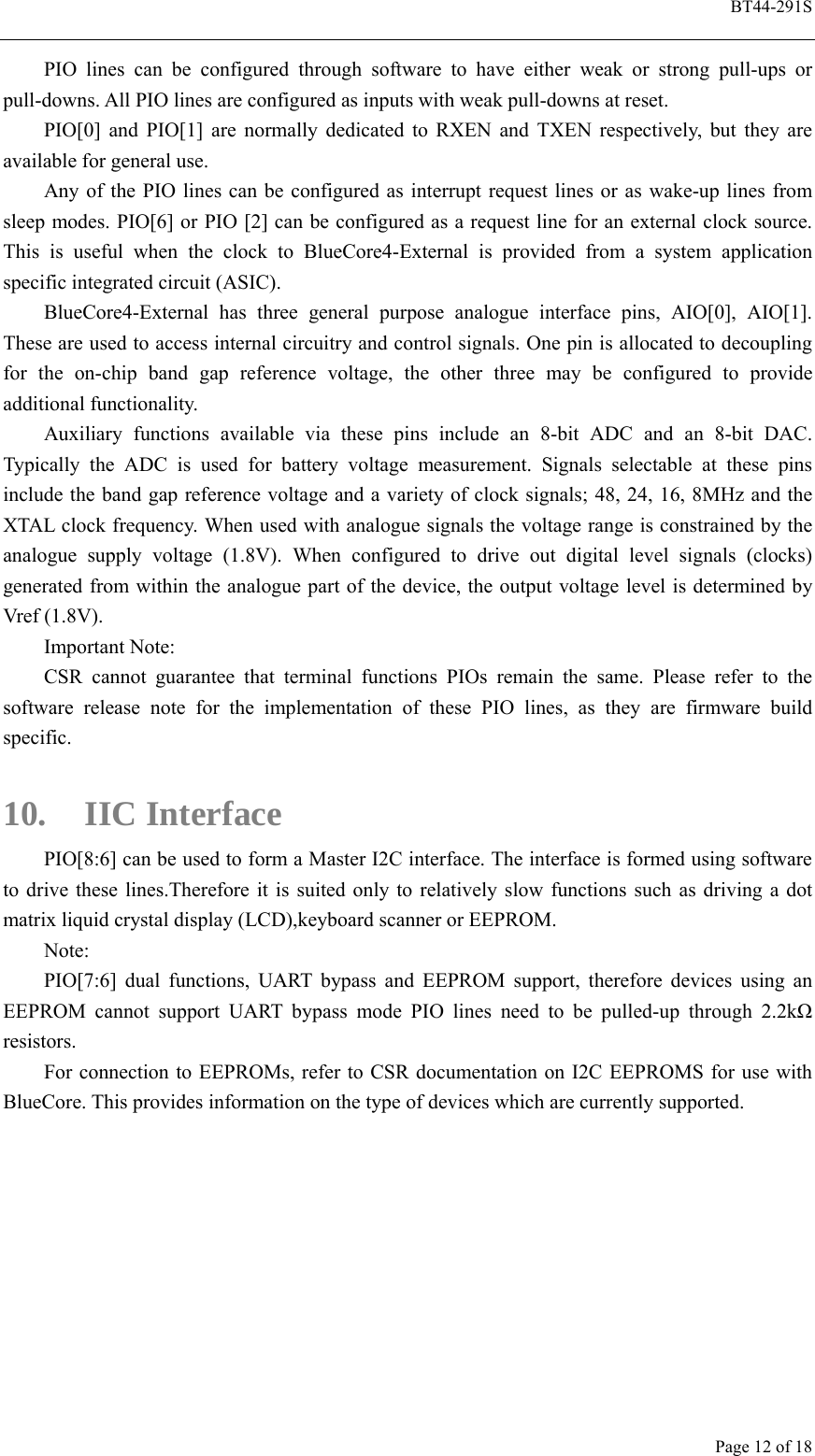  BT44-291S Page 12 of 18 PIO lines can be configured through software to have either weak or strong pull-ups or pull-downs. All PIO lines are configured as inputs with weak pull-downs at reset. PIO[0] and PIO[1] are normally dedicated to RXEN and TXEN respectively, but they are available for general use. Any of the PIO lines can be configured as interrupt request lines or as wake-up lines from sleep modes. PIO[6] or PIO [2] can be configured as a request line for an external clock source. This is useful when the clock to BlueCore4-External is provided from a system application specific integrated circuit (ASIC). BlueCore4-External has three general purpose analogue interface pins, AIO[0], AIO[1]. These are used to access internal circuitry and control signals. One pin is allocated to decoupling for the on-chip band gap reference voltage, the other three may be configured to provide additional functionality. Auxiliary functions available via these pins include an 8-bit ADC and an 8-bit DAC. Typically the ADC is used for battery voltage measurement. Signals selectable at these pins include the band gap reference voltage and a variety of clock signals; 48, 24, 16, 8MHz and the XTAL clock frequency. When used with analogue signals the voltage range is constrained by the analogue supply voltage (1.8V). When configured to drive out digital level signals (clocks) generated from within the analogue part of the device, the output voltage level is determined by Vref (1.8V). Important Note: CSR cannot guarantee that terminal functions PIOs remain the same. Please refer to the software release note for the implementation of these PIO lines, as they are firmware build specific.  10. IIC Interface PIO[8:6] can be used to form a Master I2C interface. The interface is formed using software to drive these lines.Therefore it is suited only to relatively slow functions such as driving a dot matrix liquid crystal display (LCD),keyboard scanner or EEPROM. Note: PIO[7:6] dual functions, UART bypass and EEPROM support, therefore devices using an EEPROM cannot support UART bypass mode PIO lines need to be pulled-up through 2.2kΩ resistors. For connection to EEPROMs, refer to CSR documentation on I2C EEPROMS for use with BlueCore. This provides information on the type of devices which are currently supported. 