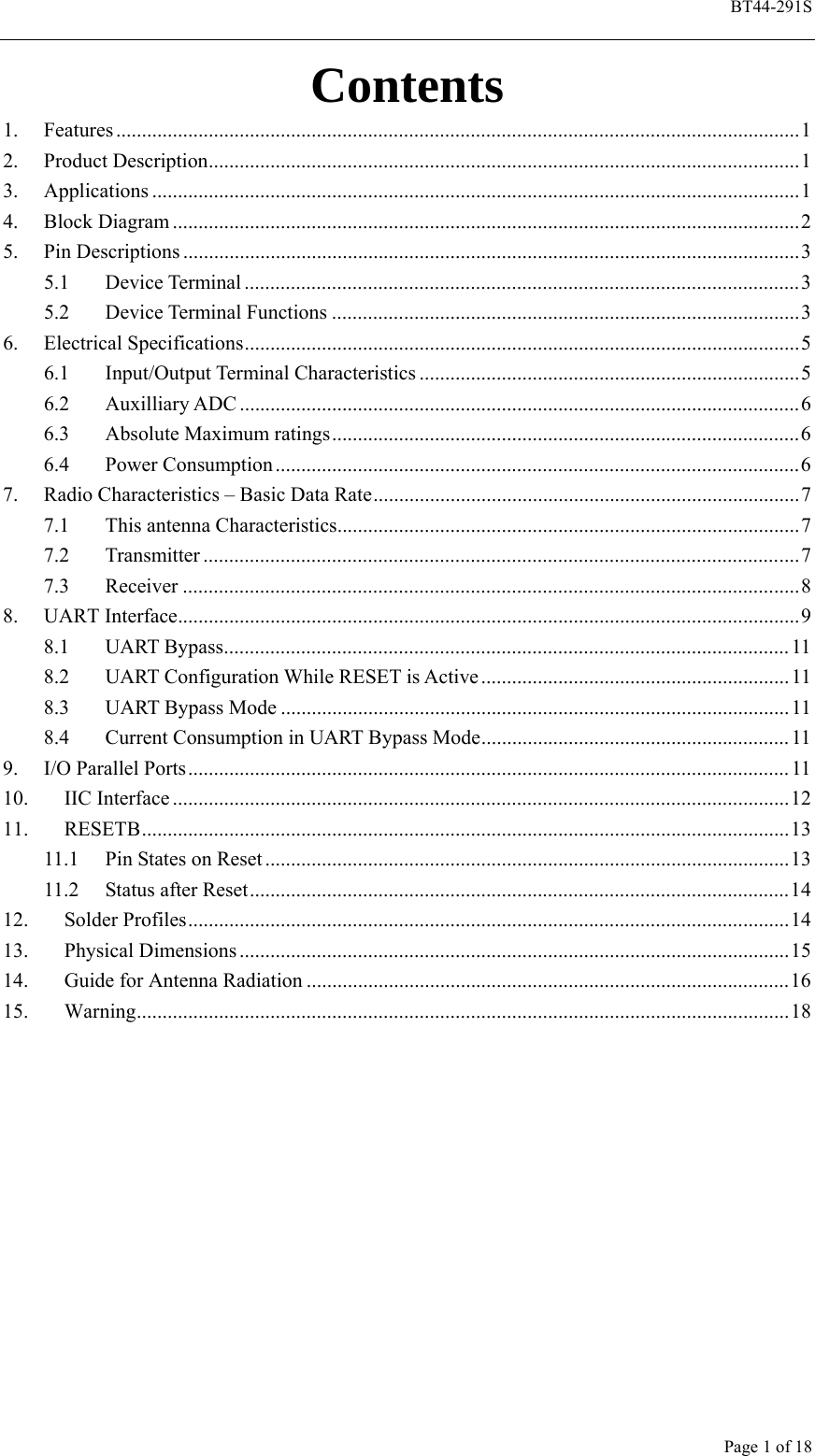  BT44-291S Page 1 of 18 Contents 1. Features .....................................................................................................................................1 2. Product Description...................................................................................................................1 3. Applications ..............................................................................................................................1 4. Block Diagram ..........................................................................................................................2 5. Pin Descriptions ........................................................................................................................3 5.1 Device Terminal ............................................................................................................3 5.2 Device Terminal Functions ...........................................................................................3 6. Electrical Specifications............................................................................................................5 6.1 Input/Output Terminal Characteristics ..........................................................................5 6.2 Auxilliary ADC .............................................................................................................6 6.3 Absolute Maximum ratings...........................................................................................6 6.4 Power Consumption ......................................................................................................6 7.  Radio Characteristics – Basic Data Rate...................................................................................7 7.1 This antenna Characteristics..........................................................................................7 7.2 Transmitter ....................................................................................................................7 7.3 Receiver ........................................................................................................................8 8. UART Interface.........................................................................................................................9 8.1 UART Bypass..............................................................................................................11 8.2 UART Configuration While RESET is Active ............................................................11 8.3  UART Bypass Mode ...................................................................................................11 8.4  Current Consumption in UART Bypass Mode............................................................11 9.  I/O Parallel Ports..................................................................................................................... 11 10. IIC Interface ........................................................................................................................12 11. RESETB..............................................................................................................................13 11.1  Pin States on Reset......................................................................................................13 11.2 Status after Reset.........................................................................................................14 12. Solder Profiles.....................................................................................................................14 13. Physical Dimensions ...........................................................................................................15 14.  Guide for Antenna Radiation ..............................................................................................16 15. Warning...............................................................................................................................18    