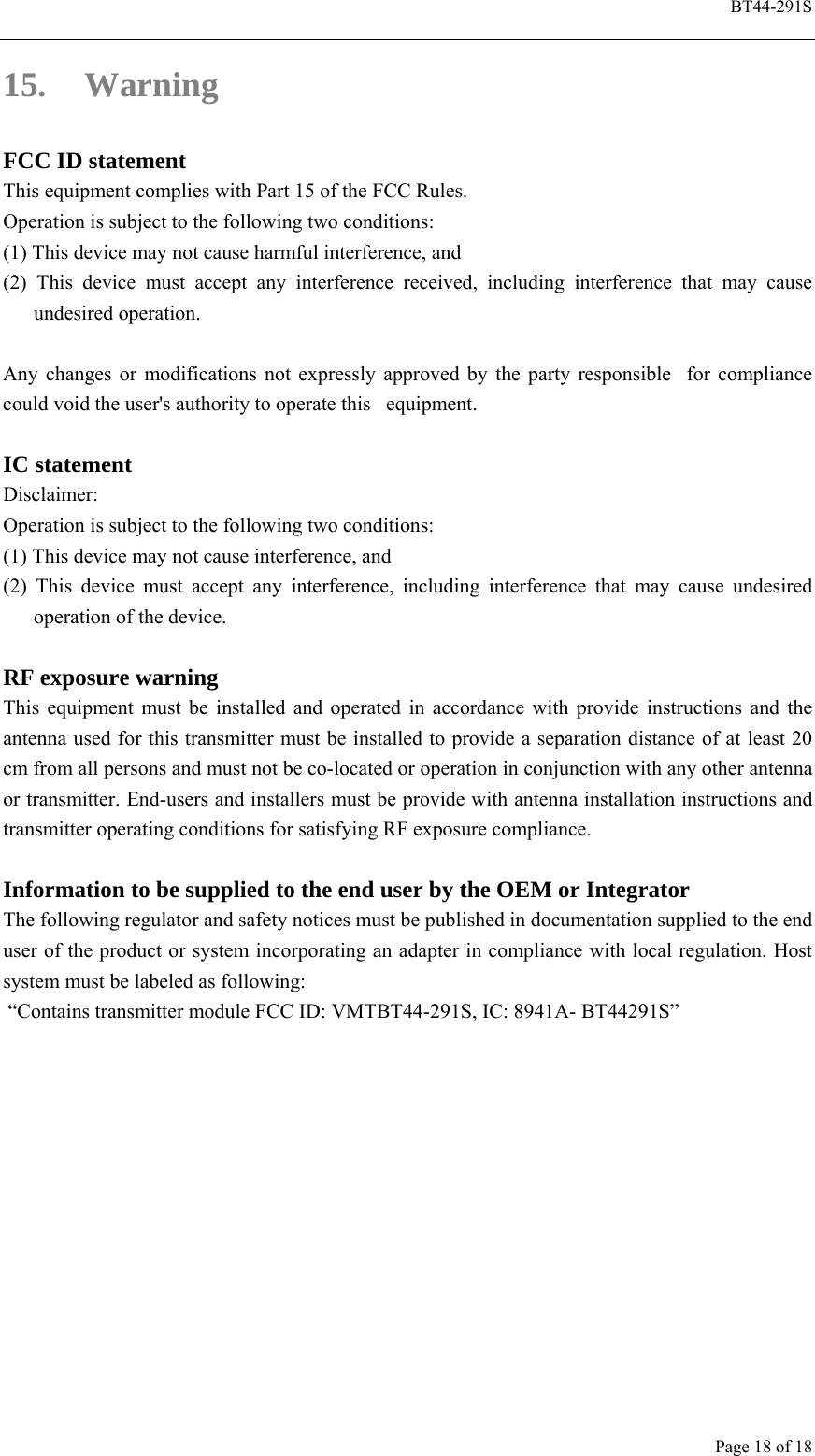  BT44-291S Page 18 of 18 15. Warning FCC ID statement This equipment complies with Part 15 of the FCC Rules.   Operation is subject to the following two conditions: (1) This device may not cause harmful interference, and   (2) This device must accept any interference received, including interference that may cause undesired operation.  Any changes or modifications not expressly approved by the party responsible  for compliance could void the user&apos;s authority to operate this   equipment.  IC statement   Disclaimer:  Operation is subject to the following two conditions:     (1) This device may not cause interference, and   (2) This device must accept any interference, including interference that may cause undesired operation of the device.  RF exposure warning This equipment must be installed and operated in accordance with provide instructions and the antenna used for this transmitter must be installed to provide a separation distance of at least 20 cm from all persons and must not be co-located or operation in conjunction with any other antenna or transmitter. End-users and installers must be provide with antenna installation instructions and transmitter operating conditions for satisfying RF exposure compliance.  Information to be supplied to the end user by the OEM or Integrator The following regulator and safety notices must be published in documentation supplied to the end user of the product or system incorporating an adapter in compliance with local regulation. Host system must be labeled as following:    “Contains transmitter module FCC ID: VMTBT44-291S, IC: 8941A- BT44291S”    