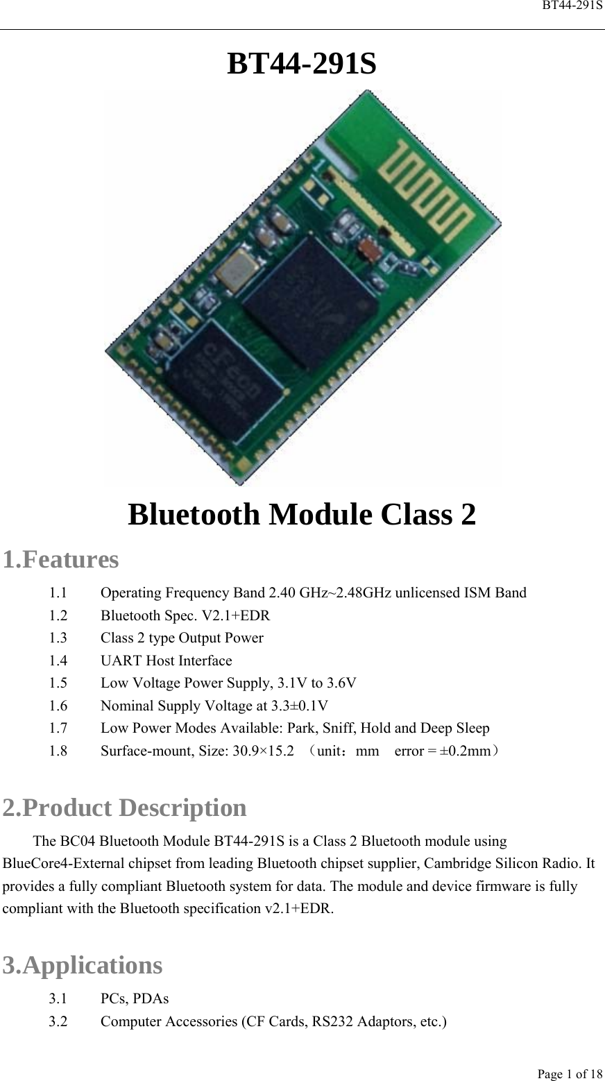  BT44-291S Page 1 of 18 BT44-291S  Bluetooth Module Class 2 1. Features 1.1 Operating Frequency Band 2.40 GHz~2.48GHz unlicensed ISM Band 1.2 Bluetooth Spec. V2.1+EDR 1.3 Class 2 type Output Power 1.4 UART Host Interface 1.5 Low Voltage Power Supply, 3.1V to 3.6V 1.6 Nominal Supply Voltage at 3.3±0.1V 1.7 Low Power Modes Available: Park, Sniff, Hold and Deep Sleep 1.8 Surface-mount, Size: 30.9×15.2  （unit：mm  error = ±0.2mm）  2. Product Description The BC04 Bluetooth Module BT44-291S is a Class 2 Bluetooth module using BlueCore4-External chipset from leading Bluetooth chipset supplier, Cambridge Silicon Radio. It provides a fully compliant Bluetooth system for data. The module and device firmware is fully compliant with the Bluetooth specification v2.1+EDR.  3. Applications 3.1 PCs, PDAs 3.2 Computer Accessories (CF Cards, RS232 Adaptors, etc.) 