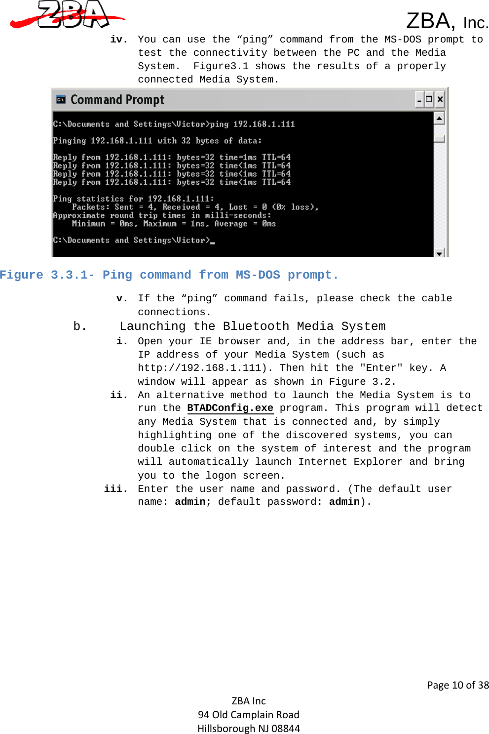  ZBA, Inc.Page10of38ZBAInc94OldCamplainRoadHillsboroughNJ08844iv. You can use the “ping” command from the MS-DOS prompt to test the connectivity between the PC and the Media System.  Figure3.1 shows the results of a properly connected Media System.  Figure 3.3.1- Ping command from MS-DOS prompt. v. If the “ping” command fails, please check the cable connections.  b. Launching the Bluetooth Media System  i. Open your IE browser and, in the address bar, enter the IP address of your Media System (such as http://192.168.1.111). Then hit the &quot;Enter&quot; key. A window will appear as shown in Figure 3.2. ii. An alternative method to launch the Media System is to run the BTADConfig.exe program. This program will detect any Media System that is connected and, by simply highlighting one of the discovered systems, you can double click on the system of interest and the program will automatically launch Internet Explorer and bring you to the logon screen.  iii. Enter the user name and password. (The default user name: admin; default password: admin).  