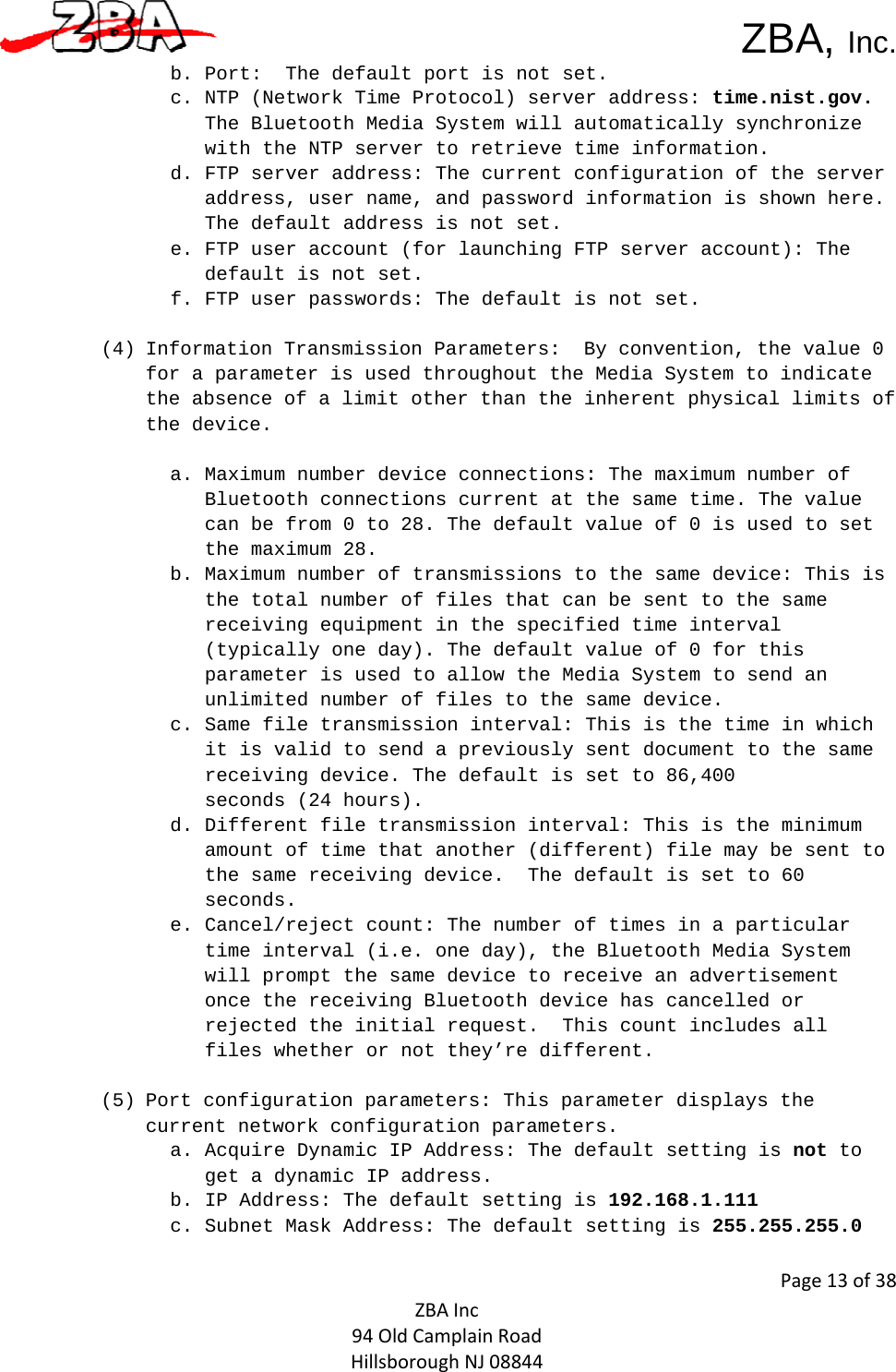  ZBA, Inc.Page13of38ZBAInc94OldCamplainRoadHillsboroughNJ08844b. Port:  The default port is not set.  c. NTP (Network Time Protocol) server address: time.nist.gov. The Bluetooth Media System will automatically synchronize with the NTP server to retrieve time information.  d. FTP server address: The current configuration of the server address, user name, and password information is shown here.  The default address is not set.  e. FTP user account (for launching FTP server account): The default is not set.  f. FTP user passwords: The default is not set.   (4) Information Transmission Parameters:  By convention, the value 0 for a parameter is used throughout the Media System to indicate the absence of a limit other than the inherent physical limits of the device.    a. Maximum number device connections: The maximum number of Bluetooth connections current at the same time. The value can be from 0 to 28. The default value of 0 is used to set the maximum 28.  b. Maximum number of transmissions to the same device: This is the total number of files that can be sent to the same receiving equipment in the specified time interval (typically one day). The default value of 0 for this parameter is used to allow the Media System to send an unlimited number of files to the same device.   c. Same file transmission interval: This is the time in which it is valid to send a previously sent document to the same receiving device. The default is set to 86,400  seconds (24 hours).   d. Different file transmission interval: This is the minimum amount of time that another (different) file may be sent to the same receiving device.  The default is set to 60 seconds.  e. Cancel/reject count: The number of times in a particular time interval (i.e. one day), the Bluetooth Media System  will prompt the same device to receive an advertisement once the receiving Bluetooth device has cancelled or rejected the initial request.  This count includes all files whether or not they’re different.        (5) Port configuration parameters: This parameter displays the current network configuration parameters.  a. Acquire Dynamic IP Address: The default setting is not to get a dynamic IP address.  b. IP Address: The default setting is 192.168.1.111  c. Subnet Mask Address: The default setting is 255.255.255.0  