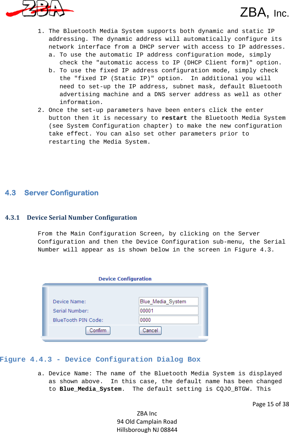  ZBA, Inc.Page15of38ZBAInc94OldCamplainRoadHillsboroughNJ08844 1. The Bluetooth Media System supports both dynamic and static IP addressing. The dynamic address will automatically configure its network interface from a DHCP server with access to IP addresses.  a. To use the automatic IP address configuration mode, simply check the &quot;automatic access to IP (DHCP Client form)&quot; option. b. To use the fixed IP address configuration mode, simply check the &quot;fixed IP (Static IP)&quot; option.  In additional you will need to set-up the IP address, subnet mask, default Bluetooth advertising machine and a DNS server address as well as other information.  2. Once the set-up parameters have been enters click the enter button then it is necessary to restart the Bluetooth Media System (see System Configuration chapter) to make the new configuration take effect. You can also set other parameters prior to restarting the Media System.      4.3  Server Configuration  4.3.1 DeviceSerialNumberConfiguration From the Main Configuration Screen, by clicking on the Server Configuration and then the Device Configuration sub-menu, the Serial Number will appear as is shown below in the screen in Figure 4.3.         Figure 4.4.3 - Device Configuration Dialog Box a. Device Name: The name of the Bluetooth Media System is displayed as shown above.  In this case, the default name has been changed to Blue_Media_System.  The default setting is CQJO_BTGW. This 