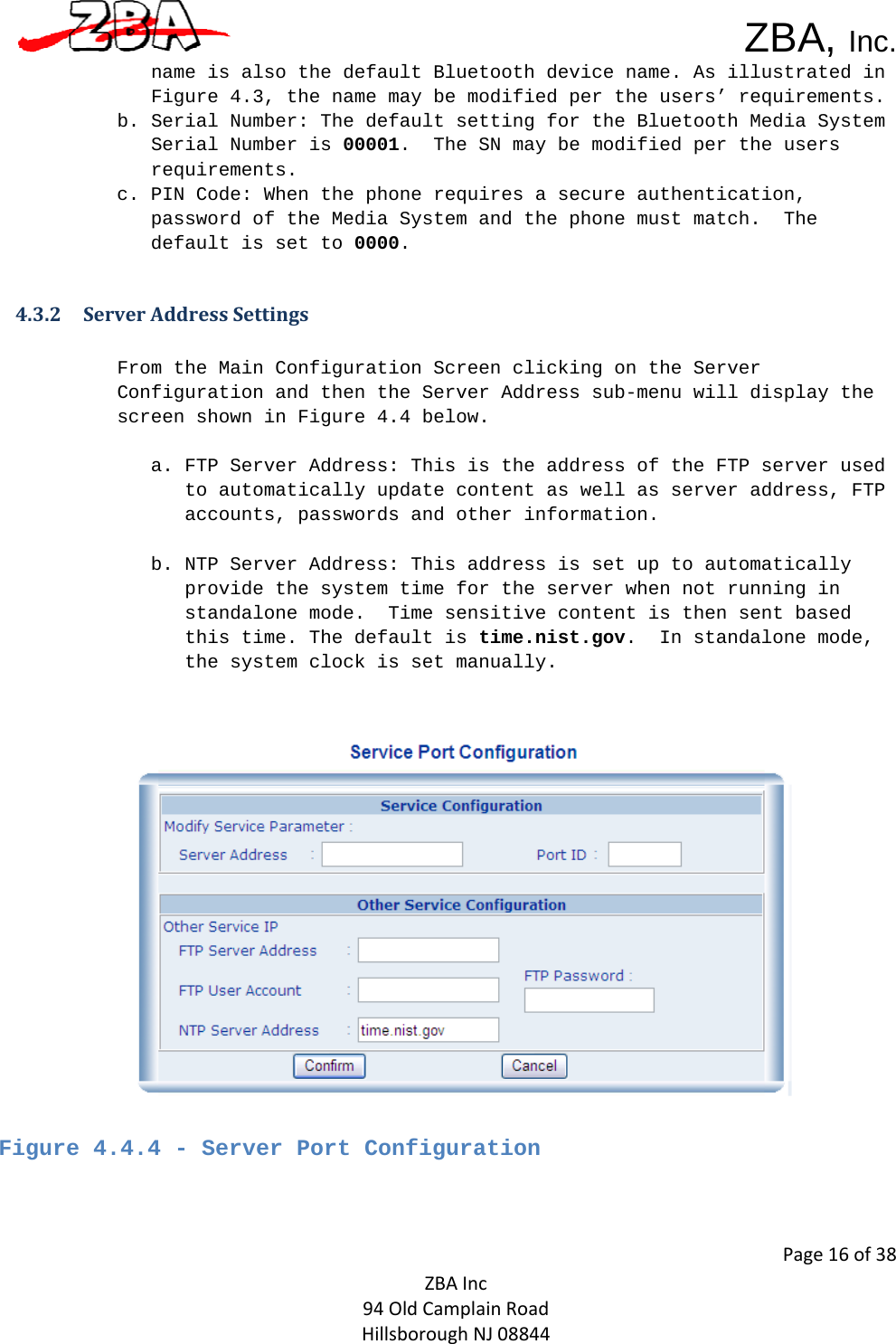  ZBA, Inc.Page16of38ZBAInc94OldCamplainRoadHillsboroughNJ08844name is also the default Bluetooth device name. As illustrated in Figure 4.3, the name may be modified per the users’ requirements.  b. Serial Number: The default setting for the Bluetooth Media System Serial Number is 00001.  The SN may be modified per the users requirements.  c. PIN Code: When the phone requires a secure authentication, password of the Media System and the phone must match.  The default is set to 0000.  4.3.2 ServerAddressSettingsFrom the Main Configuration Screen clicking on the Server Configuration and then the Server Address sub-menu will display the screen shown in Figure 4.4 below.    a. FTP Server Address: This is the address of the FTP server used to automatically update content as well as server address, FTP accounts, passwords and other information.    b. NTP Server Address: This address is set up to automatically provide the system time for the server when not running in standalone mode.  Time sensitive content is then sent based this time. The default is time.nist.gov.  In standalone mode, the system clock is set manually.      Figure 4.4.4 - Server Port Configuration    