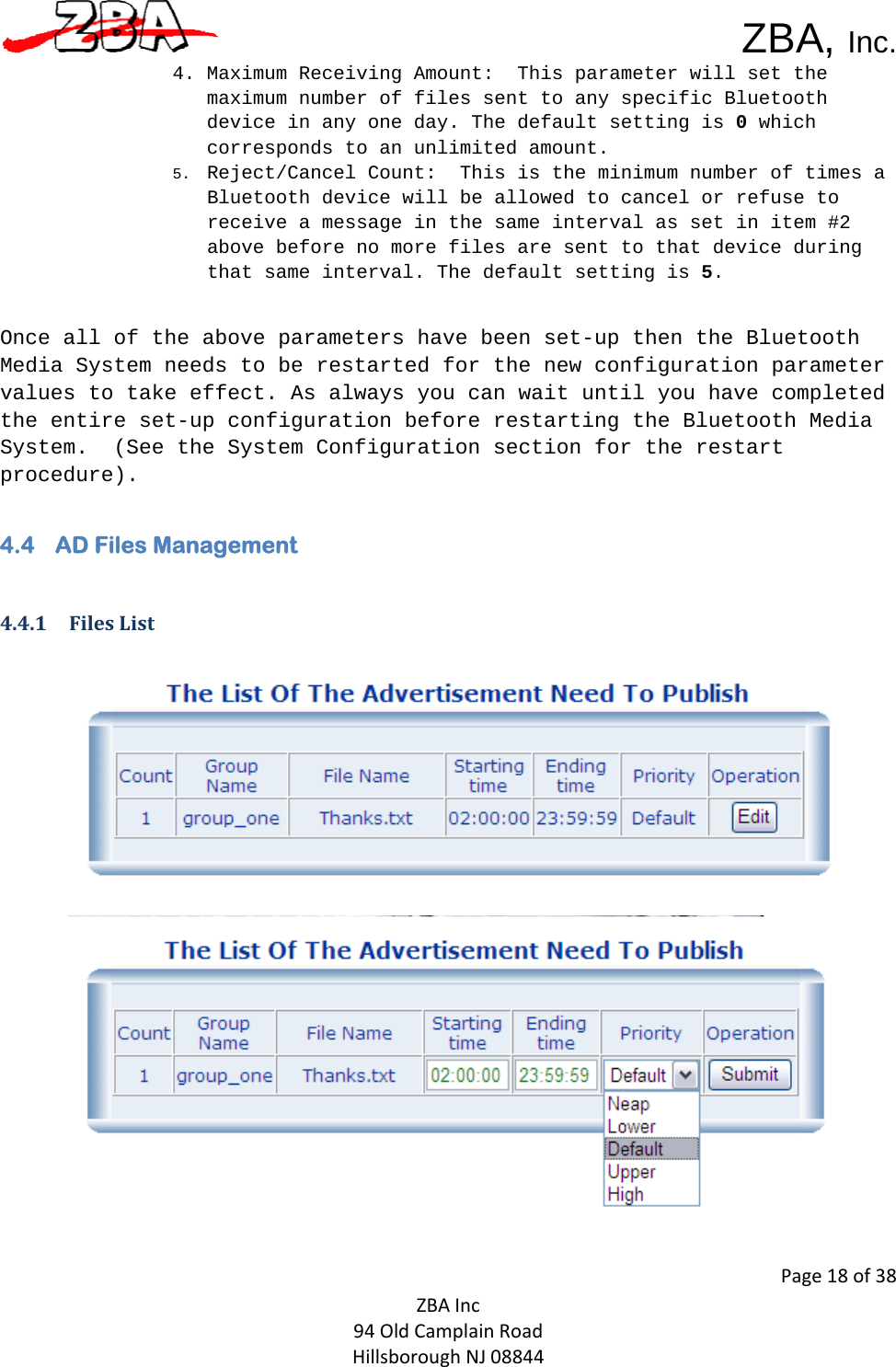  ZBA, Inc.Page18of38ZBAInc94OldCamplainRoadHillsboroughNJ088444. Maximum Receiving Amount:  This parameter will set the maximum number of files sent to any specific Bluetooth device in any one day. The default setting is 0 which corresponds to an unlimited amount.  5. Reject/Cancel Count:  This is the minimum number of times a Bluetooth device will be allowed to cancel or refuse to receive a message in the same interval as set in item #2 above before no more files are sent to that device during that same interval. The default setting is 5.   Once all of the above parameters have been set-up then the Bluetooth Media System needs to be restarted for the new configuration parameter values to take effect. As always you can wait until you have completed the entire set-up configuration before restarting the Bluetooth Media System.  (See the System Configuration section for the restart procedure).4.4 AD Files Management  4.4.1 FilesList   