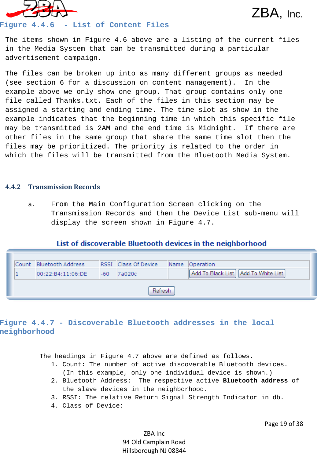  ZBA, Inc.Page19of38ZBAInc94OldCamplainRoadHillsboroughNJ08844Figure 4.4.6  - List of Content Files The items shown in Figure 4.6 above are a listing of the current files in the Media System that can be transmitted during a particular advertisement campaign.  The files can be broken up into as many different groups as needed (see section 6 for a discussion on content management).  In the example above we only show one group. That group contains only one file called Thanks.txt. Each of the files in this section may be assigned a starting and ending time. The time slot as show in the example indicates that the beginning time in which this specific file may be transmitted is 2AM and the end time is Midnight.  If there are other files in the same group that share the same time slot then the files may be prioritized. The priority is related to the order in which the files will be transmitted from the Bluetooth Media System.   4.4.2 TransmissionRecords a. From the Main Configuration Screen clicking on the Transmission Records and then the Device List sub-menu will display the screen shown in Figure 4.7.   Figure 4.4.7 - Discoverable Bluetooth addresses in the local neighborhood  The headings in Figure 4.7 above are defined as follows.  1. Count: The number of active discoverable Bluetooth devices.  (In this example, only one individual device is shown.) 2. Bluetooth Address:  The respective active Bluetooth address of the slave devices in the neighborhood. 3. RSSI: The relative Return Signal Strength Indicator in db.  4. Class of Device:  
