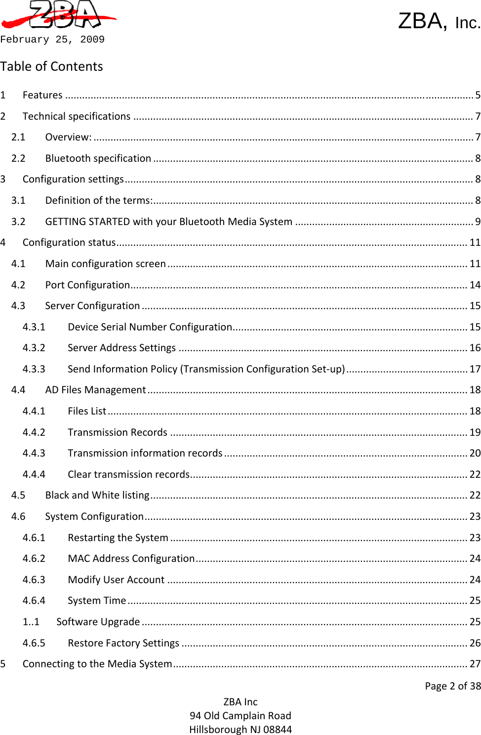  ZBA, Inc.Page2of38ZBAInc94OldCamplainRoadHillsboroughNJ08844February 25, 2009 TableofContents1Features................................................................................................................................................52Technicalspecifications........................................................................................................................72.1Overview:......................................................................................................................................72.2Bluetoothspecification.................................................................................................................83Configurationsettings...........................................................................................................................83.1Definitionoftheterms:.................................................................................................................83.2GETTINGSTARTEDwithyourBluetoothMediaSystem...............................................................94Configurationstatus............................................................................................................................114.1Mainconfigurationscreen..........................................................................................................114.2PortConfiguration.......................................................................................................................144.3ServerConfiguration...................................................................................................................154.3.1DeviceSerialNumberConfiguration...................................................................................154.3.2ServerAddressSettings......................................................................................................164.3.3SendInformationPolicy(TransmissionConfigurationSet‐up)...........................................174.4ADFilesManagement.................................................................................................................184.4.1FilesList...............................................................................................................................184.4.2TransmissionRecords.........................................................................................................194.4.3Transmissioninformationrecords......................................................................................204.4.4Cleartransmissionrecords..................................................................................................224.5BlackandWhitelisting................................................................................................................224.6SystemConfiguration..................................................................................................................234.6.1RestartingtheSystem.........................................................................................................234.6.2MACAddressConfiguration................................................................................................244.6.3ModifyUserAccount..........................................................................................................244.6.4SystemTime........................................................................................................................251..1SoftwareUpgrade...................................................................................................................254.6.5RestoreFactorySettings.....................................................................................................265ConnectingtotheMediaSystem........................................................................................................27