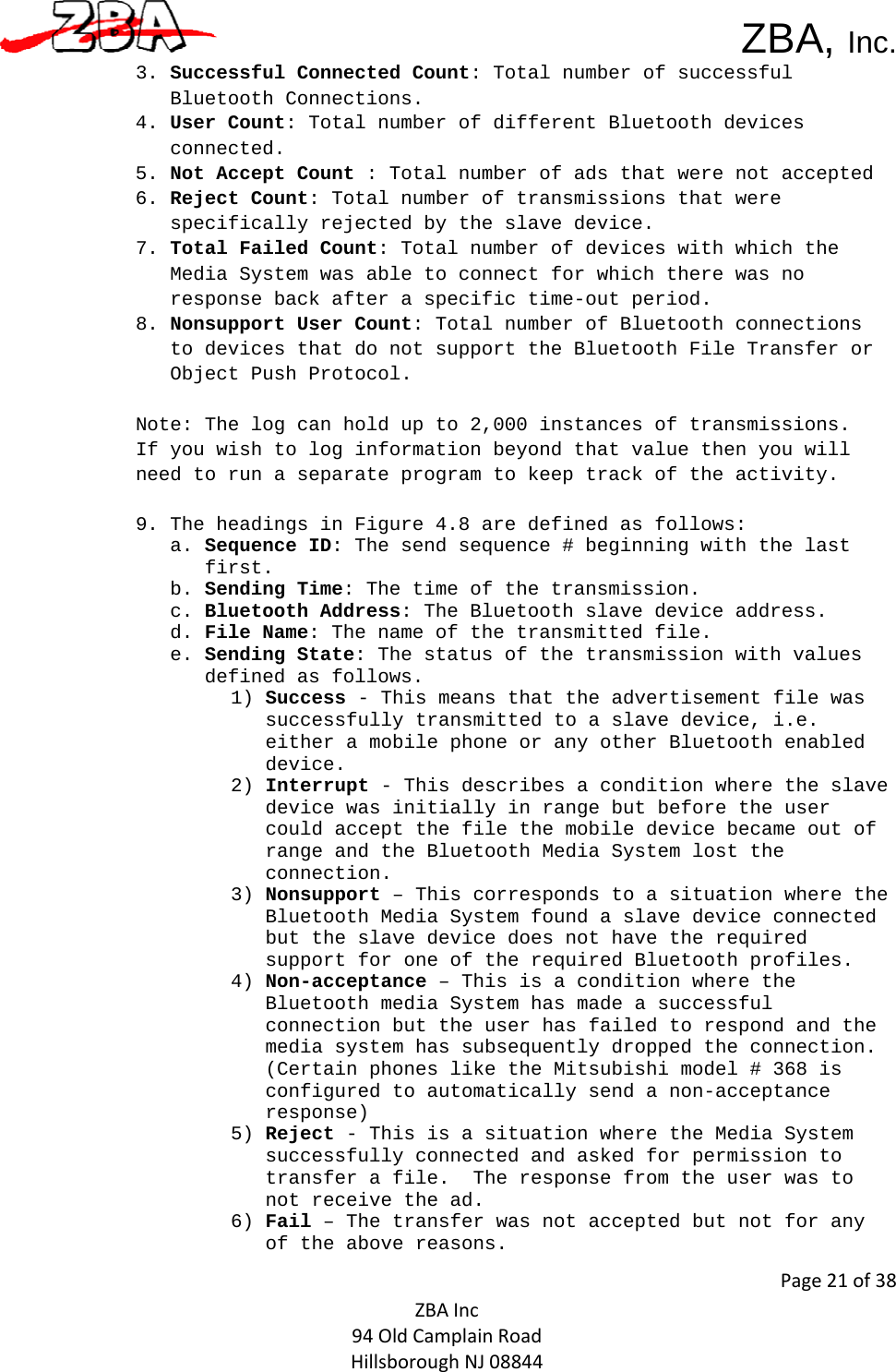  ZBA, Inc.Page21of38ZBAInc94OldCamplainRoadHillsboroughNJ088443. Successful Connected Count: Total number of successful Bluetooth Connections. 4. User Count: Total number of different Bluetooth devices connected.   5. Not Accept Count : Total number of ads that were not accepted  6. Reject Count: Total number of transmissions that were specifically rejected by the slave device.   7. Total Failed Count: Total number of devices with which the Media System was able to connect for which there was no response back after a specific time-out period.  8. Nonsupport User Count: Total number of Bluetooth connections to devices that do not support the Bluetooth File Transfer or Object Push Protocol.   Note: The log can hold up to 2,000 instances of transmissions.  If you wish to log information beyond that value then you will need to run a separate program to keep track of the activity.   9. The headings in Figure 4.8 are defined as follows:  a. Sequence ID: The send sequence # beginning with the last first.   b. Sending Time: The time of the transmission.   c. Bluetooth Address: The Bluetooth slave device address.  d. File Name: The name of the transmitted file.  e. Sending State: The status of the transmission with values defined as follows.   1) Success - This means that the advertisement file was successfully transmitted to a slave device, i.e. either a mobile phone or any other Bluetooth enabled device. 2) Interrupt - This describes a condition where the slave device was initially in range but before the user could accept the file the mobile device became out of range and the Bluetooth Media System lost the connection. 3) Nonsupport – This corresponds to a situation where the Bluetooth Media System found a slave device connected but the slave device does not have the required support for one of the required Bluetooth profiles. 4) Non-acceptance – This is a condition where the Bluetooth media System has made a successful connection but the user has failed to respond and the media system has subsequently dropped the connection. (Certain phones like the Mitsubishi model # 368 is configured to automatically send a non-acceptance response)  5) Reject - This is a situation where the Media System successfully connected and asked for permission to transfer a file.  The response from the user was to not receive the ad.  6) Fail – The transfer was not accepted but not for any of the above reasons.  