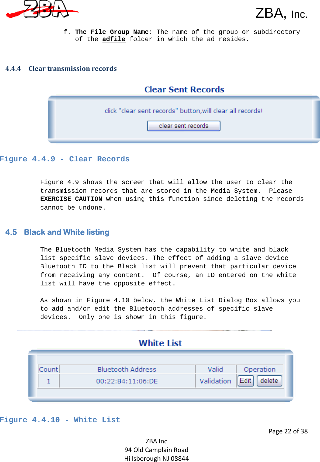  ZBA, Inc.Page22of38ZBAInc94OldCamplainRoadHillsboroughNJ08844 f. The File Group Name: The name of the group or subdirectory of the adfile folder in which the ad resides.     4.4.4 Cleartransmissionrecords Figure 4.4.9 - Clear Records   Figure 4.9 shows the screen that will allow the user to clear the transmission records that are stored in the Media System.  Please EXERCISE CAUTION when using this function since deleting the records cannot be undone.   4.5 Black and White listing   The Bluetooth Media System has the capability to white and black list specific slave devices. The effect of adding a slave device Bluetooth ID to the Black list will prevent that particular device from receiving any content.  Of course, an ID entered on the white list will have the opposite effect.   As shown in Figure 4.10 below, the White List Dialog Box allows you to add and/or edit the Bluetooth addresses of specific slave devices.  Only one is shown in this figure.     Figure 4.4.10 - White List  