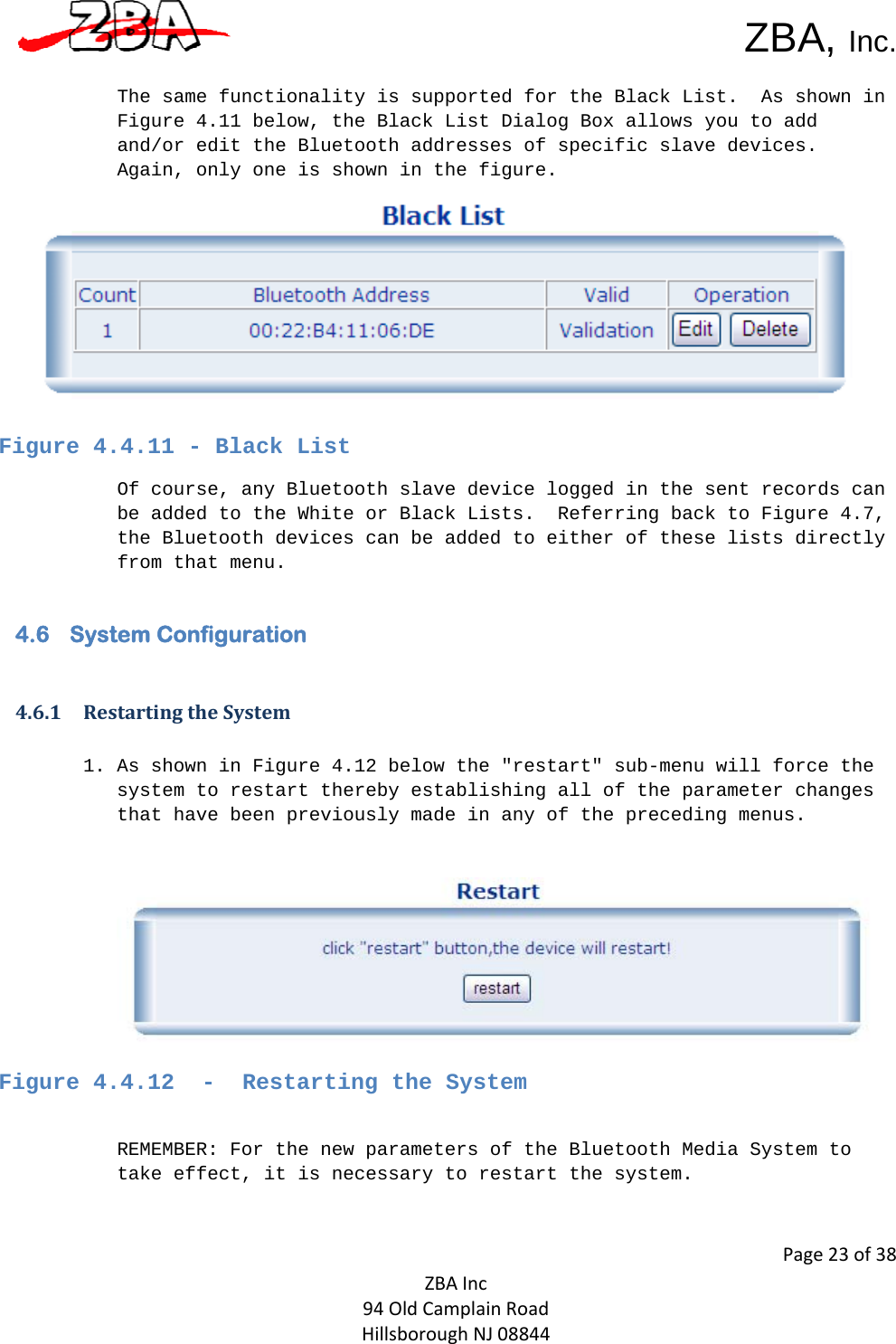  ZBA, Inc.Page23of38ZBAInc94OldCamplainRoadHillsboroughNJ08844 The same functionality is supported for the Black List.  As shown in Figure 4.11 below, the Black List Dialog Box allows you to add and/or edit the Bluetooth addresses of specific slave devices.  Again, only one is shown in the figure.     Figure 4.4.11 - Black List  Of course, any Bluetooth slave device logged in the sent records can be added to the White or Black Lists.  Referring back to Figure 4.7, the Bluetooth devices can be added to either of these lists directly from that menu.   4.6 System Configuration  4.6.1 RestartingtheSystem1. As shown in Figure 4.12 below the &quot;restart&quot; sub-menu will force the system to restart thereby establishing all of the parameter changes that have been previously made in any of the preceding menus.       Figure 4.4.12  -  Restarting the System    REMEMBER: For the new parameters of the Bluetooth Media System to take effect, it is necessary to restart the system.   