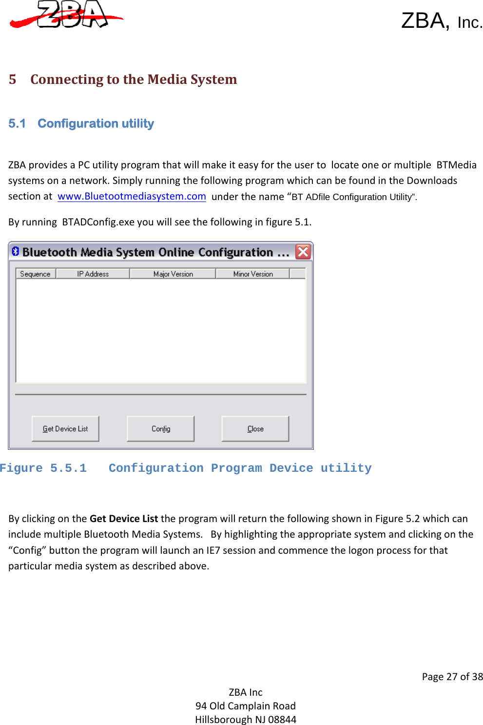  ZBA, Inc.Page27of38ZBAInc94OldCamplainRoadHillsboroughNJ08844 5 ConnectingtotheMediaSystem5.1 Configuration utility  ZBAprovidesaPCutilityprogramthatwillmakeiteasyfortheusertolocateoneormultipleBTMediasystemsonanetwork.SimplyrunningthefollowingprogramwhichcanbefoundintheDownloadssectionatwww.Bluetootmediasystem.comunderthename“BT ADfile Configuration Utility”.ByrunningBTADConfig.exeyouwillseethefollowinginfigure5.1.Figure 5.5.1   Configuration Program Device utility  ByclickingontheGetDeviceListtheprogramwillreturnthefollowingshowninFigure5.2whichcanincludemultipleBluetoothMediaSystems.Byhighlightingtheappropriatesystemandclickingonthe“Config”buttontheprogramwilllaunchanIE7sessionandcommencethelogonprocessforthatparticularmediasystemasdescribedabove.