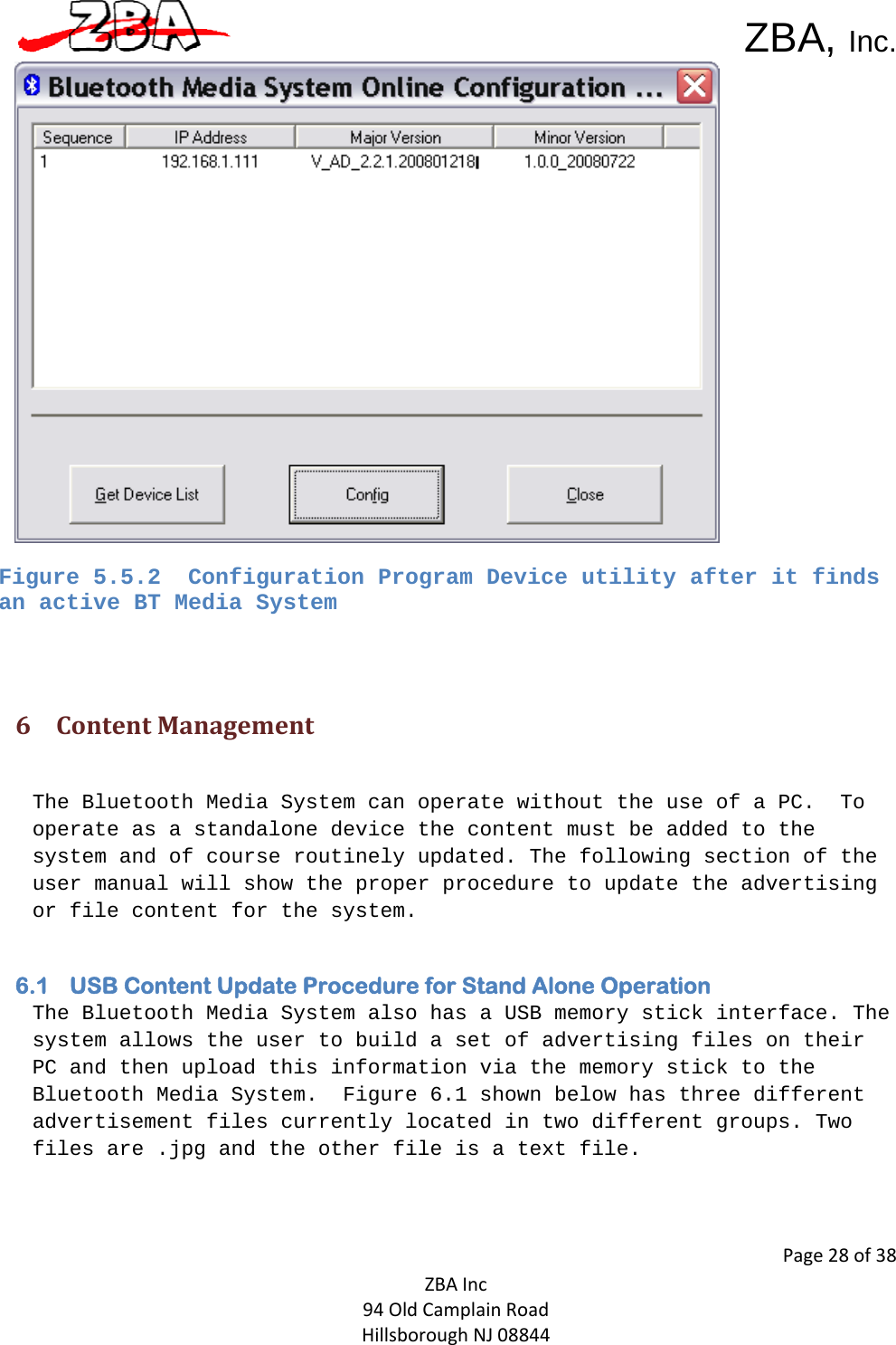  ZBA, Inc.Page28of38ZBAInc94OldCamplainRoadHillsboroughNJ08844Figure 5.5.2  Configuration Program Device utility after it finds an active BT Media System  6 ContentManagement The Bluetooth Media System can operate without the use of a PC.  To operate as a standalone device the content must be added to the system and of course routinely updated. The following section of the user manual will show the proper procedure to update the advertising or file content for the system.    6.1 USB Content Update Procedure for Stand Alone Operation The Bluetooth Media System also has a USB memory stick interface. The system allows the user to build a set of advertising files on their PC and then upload this information via the memory stick to the Bluetooth Media System.  Figure 6.1 shown below has three different advertisement files currently located in two different groups. Two files are .jpg and the other file is a text file.   