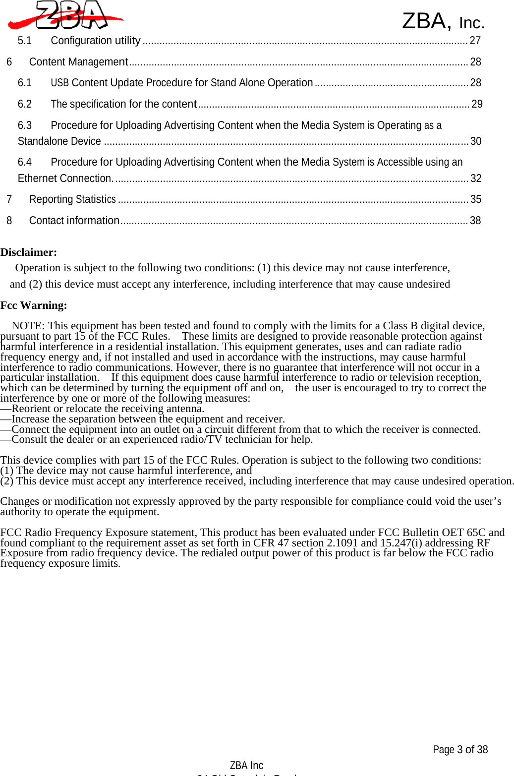   ZBA, Inc. 5.1 Configuration utility .................................................................................................................... 27  6 Content Management......................................................................................................................... 28  6.1 USB Content Update Procedure for Stand Alone Operation ....................................................... 28  6.2 The specification for the content................................................................................................. 29  6.3 Procedure for Uploading Advertising Content when the Media System is Operating as a Standalone Device .................................................................................................................................. 30  6.4 Procedure for Uploading Advertising Content when the Media System is Accessible using an Ethernet Connection. .............................................................................................................................. 32  7 Reporting Statistics ............................................................................................................................. 35  8 Contact information............................................................................................................................ 38   Disclaimer: Operation is subject to the following two conditions: (1) this device may not cause interference, and (2) this device must accept any interference, including interference that may cause undesired  Fcc Warning:                              NOTE: This equipment has been tested and found to comply with the limits for a Class B digital device, pursuant to part 15 of the FCC Rules.    These limits are designed to provide reasonable protection against harmful interference in a residential installation. This equipment generates, uses and can radiate radio frequency energy and, if not installed and used in accordance with the instructions, may cause harmful interference to radio communications. However, there is no guarantee that interference will not occur in a particular installation.    If this equipment does cause harmful interference to radio or television reception, which can be determined by turning the equipment off and on,    the user is encouraged to try to correct the interference by one or more of the following measures: —Reorient or relocate the receiving antenna.—Increase the separation between the equipment and receiver.—Connect the equipment into an outlet on a circuit different from that to which the receiver is connected.—Consult the dealer or an experienced radio/TV technician for help.  This device complies with part 15 of the FCC Rules. Operation is subject to the following two conditions:(1) The device may not cause harmful interference, and(2) This device must accept any interference received, including interference that may cause undesired operation. Changes or modification not expressly approved by the party responsible for compliance could void the user’sauthority to operate the equipment. FCC Radio Frequency Exposure statement, This product has been evaluated under FCC Bulletin OET 65C andfound compliant to the requirement asset as set forth in CFR 47 section 2.1091 and 15.247(i) addressing RFExposure from radio frequency device. The redialed output power of this product is far below the FCC radiofrequency exposure limits.                  Page 3 of 38  ZBA Inc 94 Old Camplain Road Hillsborough NJ 08844 