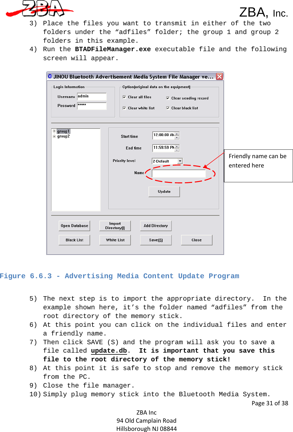  ZBA, Inc.Page31of38ZBAInc94OldCamplainRoadHillsboroughNJ088443) Place the files you want to transmit in either of the two folders under the “adfiles” folder; the group 1 and group 2 folders in this example.  4) Run the BTADFileManager.exe executable file and the following screen will appear.     Figure 6.6.3 - Advertising Media Content Update Program  5) The next step is to import the appropriate directory.  In the example shown here, it’s the folder named “adfiles” from the root directory of the memory stick.  6) At this point you can click on the individual files and enter a friendly name.  7) Then click SAVE (S) and the program will ask you to save a file called update.db.  It is important that you save this file to the root directory of the memory stick!  8) At this point it is safe to stop and remove the memory stick from the PC. 9) Close the file manager.  10) Simply plug memory stick into the Bluetooth Media System. Friendlynamecanbeenteredhere