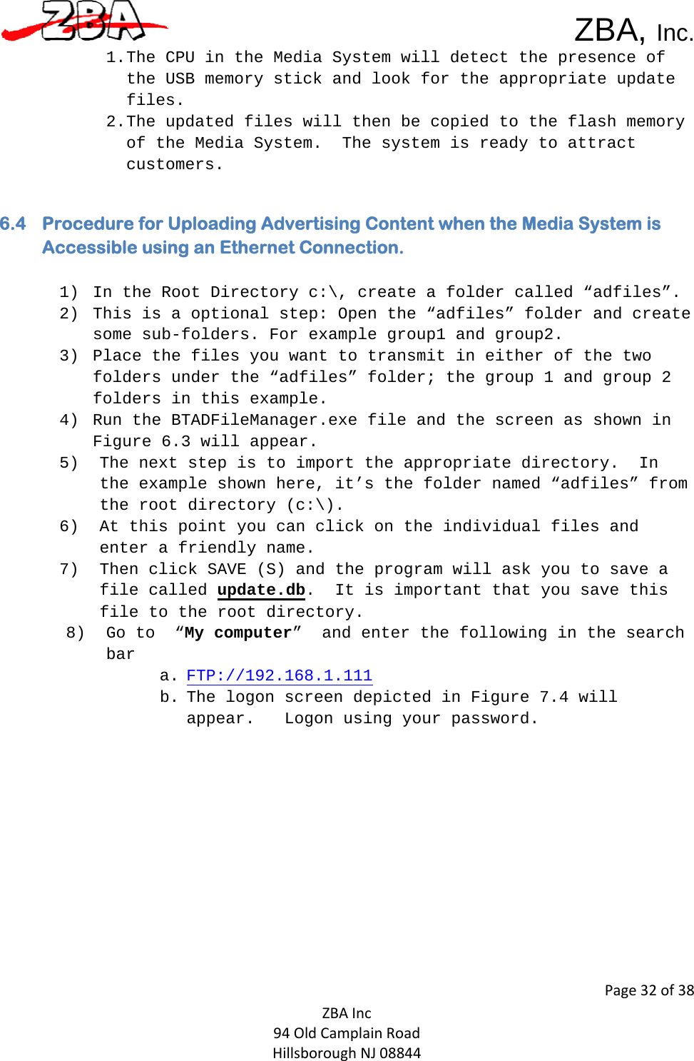 ZBA, Inc.Page32of38ZBAInc94OldCamplainRoadHillsboroughNJ088441. The CPU in the Media System will detect the presence of the USB memory stick and look for the appropriate update files. 2. The updated files will then be copied to the flash memory of the Media System.  The system is ready to attract customers.  6.4 Procedure for Uploading Advertising Content when the Media System is Accessible using an Ethernet Connection.  1) In the Root Directory c:\, create a folder called “adfiles”.  2) This is a optional step: Open the “adfiles” folder and create some sub-folders. For example group1 and group2.  3) Place the files you want to transmit in either of the two folders under the “adfiles” folder; the group 1 and group 2 folders in this example.  4) Run the BTADFileManager.exe file and the screen as shown in Figure 6.3 will appear. 5) The next step is to import the appropriate directory.  In the example shown here, it’s the folder named “adfiles” from the root directory (c:\).  6) At this point you can click on the individual files and enter a friendly name.  7) Then click SAVE (S) and the program will ask you to save a file called update.db.  It is important that you save this file to the root directory.  8) Go to  “My computer”  and enter the following in the search bar  a. FTP://192.168.1.111 b. The logon screen depicted in Figure 7.4 will appear.   Logon using your password.   
