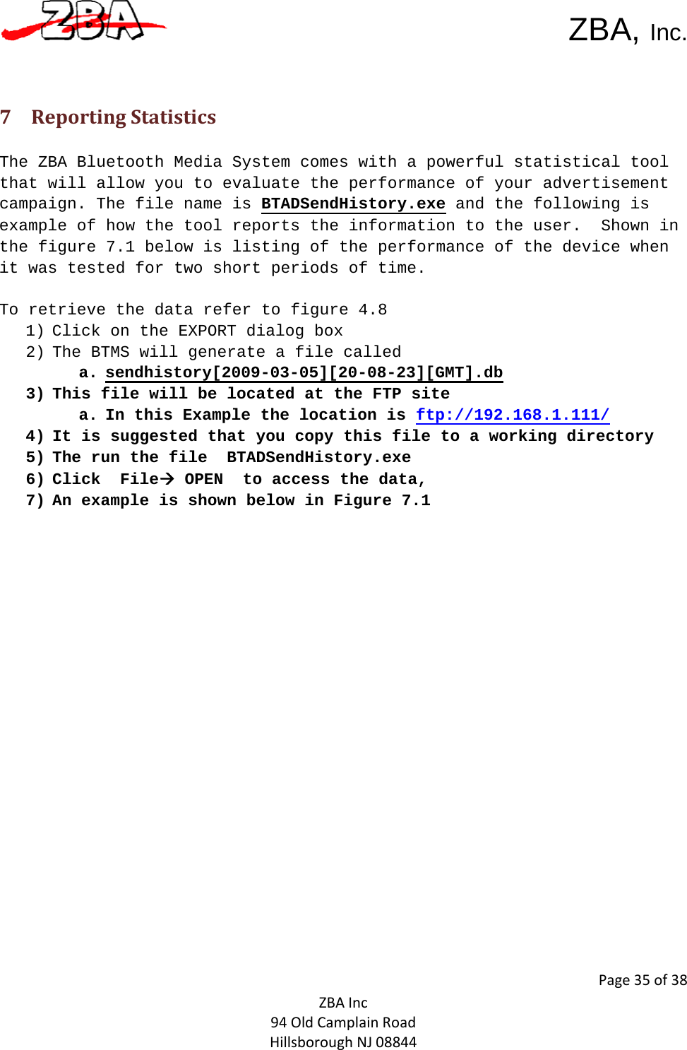  ZBA, Inc.Page35of38ZBAInc94OldCamplainRoadHillsboroughNJ08844 7 ReportingStatistics The ZBA Bluetooth Media System comes with a powerful statistical tool that will allow you to evaluate the performance of your advertisement campaign. The file name is BTADSendHistory.exe and the following is example of how the tool reports the information to the user.  Shown in the figure 7.1 below is listing of the performance of the device when it was tested for two short periods of time.   To retrieve the data refer to figure 4.8 1) Click on the EXPORT dialog box 2) The BTMS will generate a file called  a. sendhistory[2009-03-05][20-08-23][GMT].db 3) This file will be located at the FTP site  a. In this Example the location is ftp://192.168.1.111/ 4) It is suggested that you copy this file to a working directory 5) The run the file  BTADSendHistory.exe 6) Click  FileÆ OPEN  to access the data, 7) An example is shown below in Figure 7.1  
