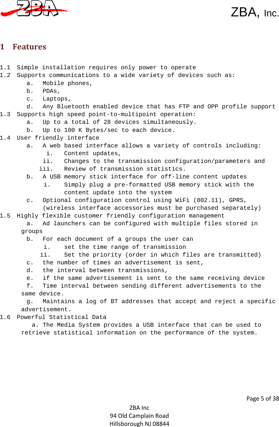  ZBA, Inc.Page5of38ZBAInc94OldCamplainRoadHillsboroughNJ08844 1 Features1.1 Simple installation requires only power to operate 1.2 Supports communications to a wide variety of devices such as: a. Mobile phones,  b. PDAs,  c. Laptops,  d. Any Bluetooth enabled device that has FTP and OPP profile support 1.3 Supports high speed point-to-multipoint operation:  a. Up to a total of 28 devices simultaneously. b. Up to 100 K Bytes/sec to each device.  1.4 User friendly interface  a. A web based interface allows a variety of controls including: i. Content updates,  ii. Changes to the transmission configuration/parameters and iii. Review of transmission statistics.   b. A USB memory stick interface for off-line content updates  i. Simply plug a pre-formatted USB memory stick with the content update into the system c. Optional configuration control using WiFi (802.11), GPRS, (wireless interface accessories must be purchased separately)  1.5 Highly flexible customer friendly configuration management a. Ad launchers can be configured with multiple files stored in groups b. For each document of a groups the user can  i. set the time range of transmission ii. Set the priority (order in which files are transmitted)  c. the number of times an advertisement is sent,  d. the interval between transmissions, e. if the same advertisement is sent to the same receiving device f. Time interval between sending different advertisements to the same device.  g. Maintains a log of BT addresses that accept and reject a specific advertisement.   1.6 Powerful Statistical Data  a. The Media System provides a USB interface that can be used to retrieve statistical information on the performance of the system.  