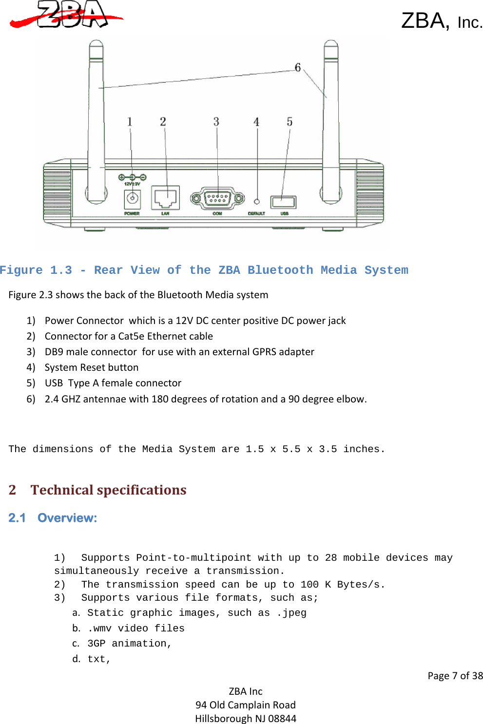 ZBA, Inc.Page7of38ZBAInc94OldCamplainRoadHillsboroughNJ08844 Figure 1.3 - Rear View of the ZBA Bluetooth Media System Figure2.3showsthebackoftheBluetoothMediasystem1) PowerConnectorwhichisa12VDCcenterpositiveDCpowerjack2) ConnectorforaCat5eEthernetcable3) DB9maleconnectorforusewithanexternalGPRSadapter4) SystemResetbutton5) USBTypeAfemaleconnector6) 2.4GHZantennaewith180degreesofrotationanda90degreeelbow.The dimensions of the Media System are 1.5 x 5.5 x 3.5 inches. 2 Technicalspecifications2.1 Overview: 1) Supports Point-to-multipoint with up to 28 mobile devices may simultaneously receive a transmission.2) The transmission speed can be up to 100 K Bytes/s.3) Supports various file formats, such as;a.  Static graphic images, such as .jpeg b.  .wmv video filesc.  3GP animation, d.  txt, 