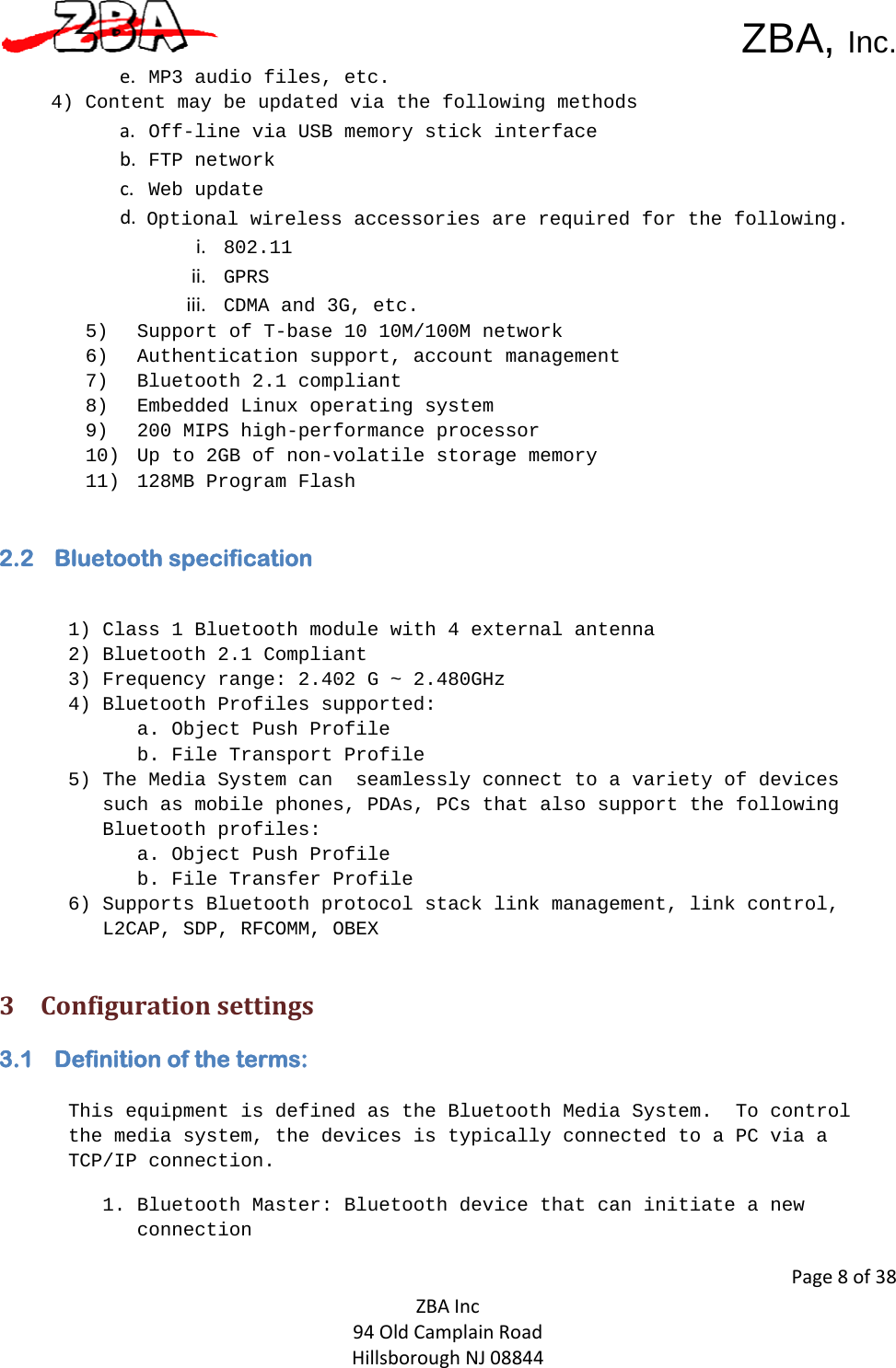  ZBA, Inc.Page8of38ZBAInc94OldCamplainRoadHillsboroughNJ08844e.  MP3 audio files, etc.4) Content may be updated via the following methodsa.  Off-line via USB memory stick interfaceb.  FTP networkc.  Web updated. Optional wireless accessories are required for the following.i. 802.11ii. GPRSiii. CDMA and 3G, etc. 5) Support of T-base 10 10M/100M network 6) Authentication support, account management 7) Bluetooth 2.1 compliant 8) Embedded Linux operating system 9) 200 MIPS high-performance processor10) Up to 2GB of non-volatile storage memory11) 128MB Program Flash 2.2 Bluetooth specification   1) Class 1 Bluetooth module with 4 external antenna 2) Bluetooth 2.1 Compliant   3) Frequency range: 2.402 G ~ 2.480GHz  4) Bluetooth Profiles supported: a. Object Push Profile  b. File Transport Profile  5) The Media System can  seamlessly connect to a variety of devices such as mobile phones, PDAs, PCs that also support the following Bluetooth profiles: a. Object Push Profile  b. File Transfer Profile   6) Supports Bluetooth protocol stack link management, link control, L2CAP, SDP, RFCOMM, OBEX  3 Configurationsettings3.1 Definition of the terms:   This equipment is defined as the Bluetooth Media System.  To control the media system, the devices is typically connected to a PC via a TCP/IP connection. 1. Bluetooth Master: Bluetooth device that can initiate a new connection 