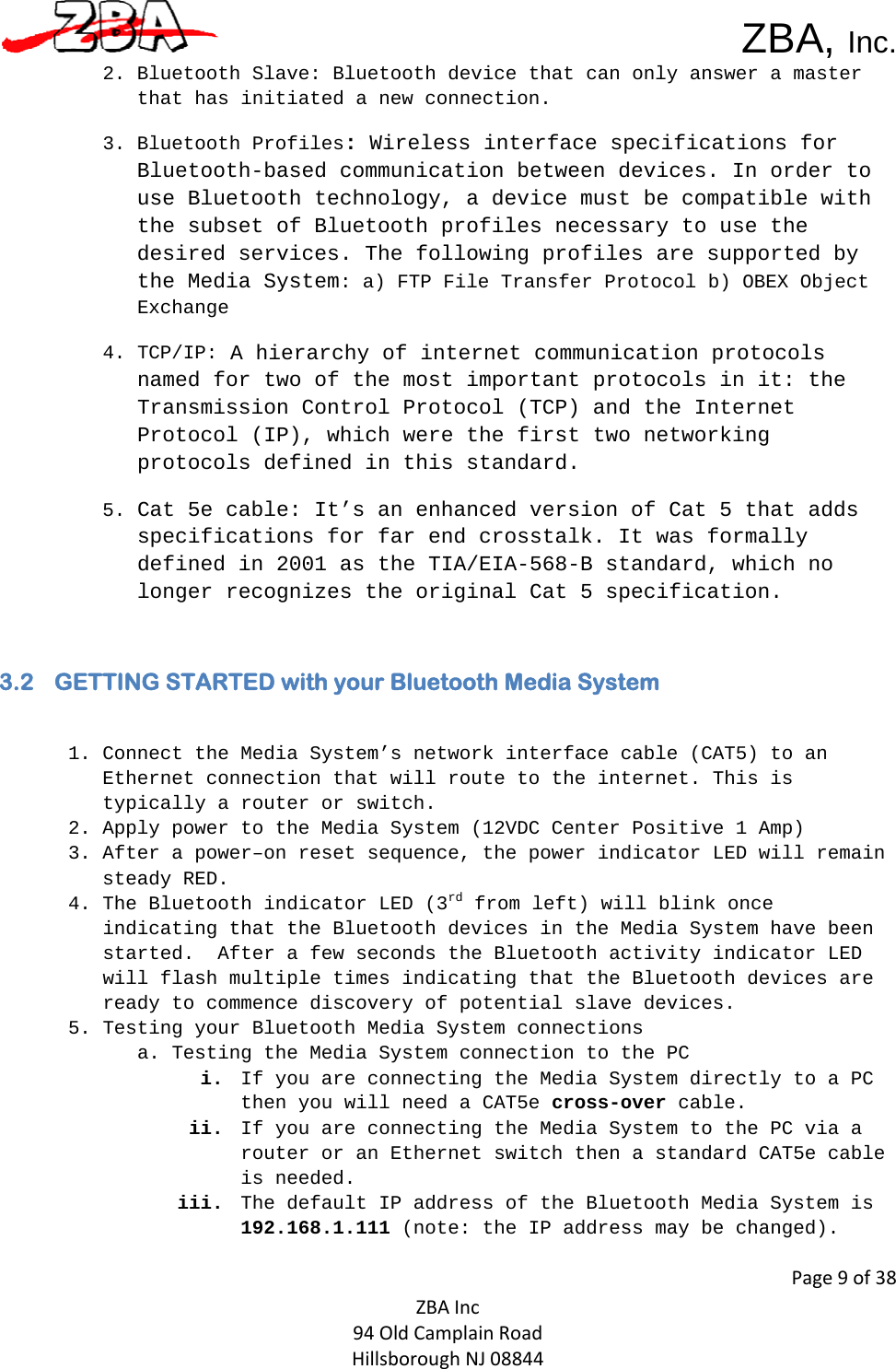  ZBA, Inc.Page9of38ZBAInc94OldCamplainRoadHillsboroughNJ088442. Bluetooth Slave: Bluetooth device that can only answer a master that has initiated a new connection. 3. Bluetooth Profiles: Wireless interface specifications for Bluetooth-based communication between devices. In order to use Bluetooth technology, a device must be compatible with the subset of Bluetooth profiles necessary to use the desired services. The following profiles are supported by the Media System: a) FTP File Transfer Protocol b) OBEX Object Exchange 4. TCP/IP: A hierarchy of internet communication protocols named for two of the most important protocols in it: the Transmission Control Protocol (TCP) and the Internet Protocol (IP), which were the first two networking protocols defined in this standard. 5. Cat 5e cable: It’s an enhanced version of Cat 5 that adds specifications for far end crosstalk. It was formally defined in 2001 as the TIA/EIA-568-B standard, which no longer recognizes the original Cat 5 specification.  3.2 GETTING STARTED with your Bluetooth Media System  1. Connect the Media System’s network interface cable (CAT5) to an Ethernet connection that will route to the internet. This is typically a router or switch. 2. Apply power to the Media System (12VDC Center Positive 1 Amp)  3. After a power–on reset sequence, the power indicator LED will remain steady RED.   4. The Bluetooth indicator LED (3rd from left) will blink once indicating that the Bluetooth devices in the Media System have been started.  After a few seconds the Bluetooth activity indicator LED will flash multiple times indicating that the Bluetooth devices are ready to commence discovery of potential slave devices. 5. Testing your Bluetooth Media System connections  a. Testing the Media System connection to the PC  i. If you are connecting the Media System directly to a PC then you will need a CAT5e cross-over cable.  ii. If you are connecting the Media System to the PC via a router or an Ethernet switch then a standard CAT5e cable is needed.   iii. The default IP address of the Bluetooth Media System is 192.168.1.111 (note: the IP address may be changed). 