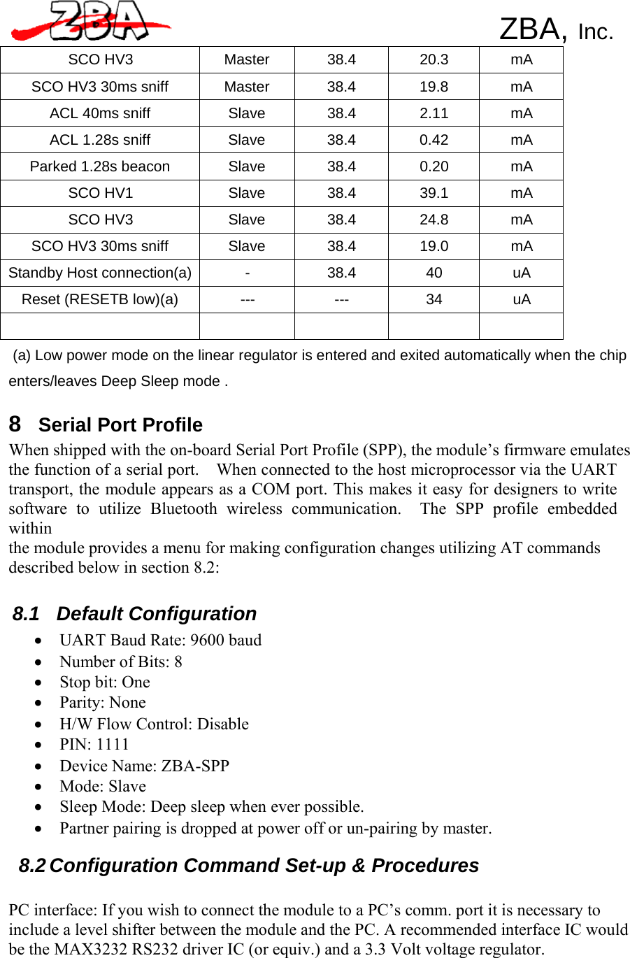     ZBA, Inc. SCO HV3 Master 38.4 20.3 mA SCO HV3 30ms sniff Master 38.4 19.8 mA ACL 40ms sniff Slave 38.4 2.11 mA ACL 1.28s sniff Slave 38.4 0.42 mA Parked 1.28s beacon Slave 38.4 0.20 mA SCO HV1 Slave 38.4 39.1 mA SCO HV3 Slave 38.4 24.8 mA SCO HV3 30ms sniff Slave 38.4 19.0 mA Standby Host connection(a) - 38.4 40 uA Reset (RESETB low)(a) --- --- 34 uA       (a) Low power mode on the linear regulator is entered and exited automatically when the chip  enters/leaves Deep Sleep mode .  8 Serial Port Profile When shipped with the on-board Serial Port Profile (SPP), the module’s firmware emulates the function of a serial port.    When connected to the host microprocessor via the UART transport, the module appears as a COM port. This makes it easy for designers to write software to utilize Bluetooth wireless communication.  The SPP profile embedded within the module provides a menu for making configuration changes utilizing AT commands described below in section 8.2:   8.1  Default Configuration •  UART Baud Rate: 9600 baud • Number of Bits: 8 •  Stop bit: One • Parity: None •  H/W Flow Control: Disable • PIN: 1111 •  Device Name: ZBA-SPP • Mode: Slave •  Sleep Mode: Deep sleep when ever possible. •  Partner pairing is dropped at power off or un-pairing by master.  8.2 Configuration Command Set-up &amp; Procedures   PC interface: If you wish to connect the module to a PC’s comm. port it is necessary to include a level shifter between the module and the PC. A recommended interface IC would be the MAX3232 RS232 driver IC (or equiv.) and a 3.3 Volt voltage regulator. 