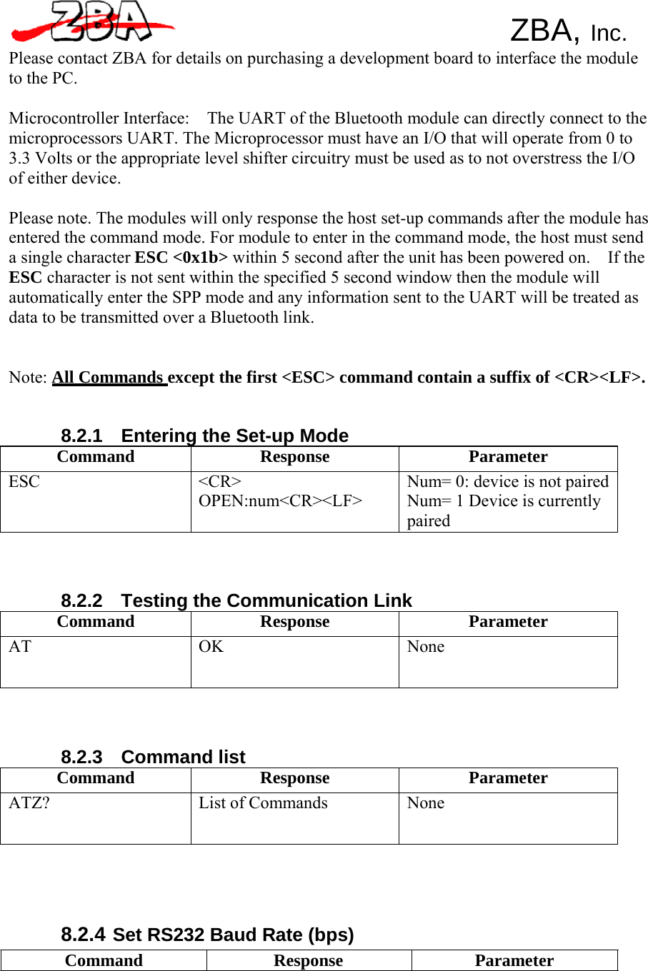     ZBA, Inc. Please contact ZBA for details on purchasing a development board to interface the module to the PC.  Microcontroller Interface:    The UART of the Bluetooth module can directly connect to the microprocessors UART. The Microprocessor must have an I/O that will operate from 0 to 3.3 Volts or the appropriate level shifter circuitry must be used as to not overstress the I/O of either device.  Please note. The modules will only response the host set-up commands after the module has entered the command mode. For module to enter in the command mode, the host must send a single character ESC &lt;0x1b&gt; within 5 second after the unit has been powered on.    If the ESC character is not sent within the specified 5 second window then the module will automatically enter the SPP mode and any information sent to the UART will be treated as data to be transmitted over a Bluetooth link.    Note: All Commands except the first &lt;ESC&gt; command contain a suffix of &lt;CR&gt;&lt;LF&gt;.    8.2.1    Entering the Set-up Mode Command Response Parameter ESC &lt;CR&gt; OPEN:num&lt;CR&gt;&lt;LF&gt; Num= 0: device is not paired Num= 1 Device is currently paired     8.2.2    Testing the Communication Link Command Response Parameter AT OK  None     8.2.3  Command list Command Response Parameter ATZ? List of Commands None       8.2.4 Set RS232 Baud Rate (bps) Command Response Parameter 