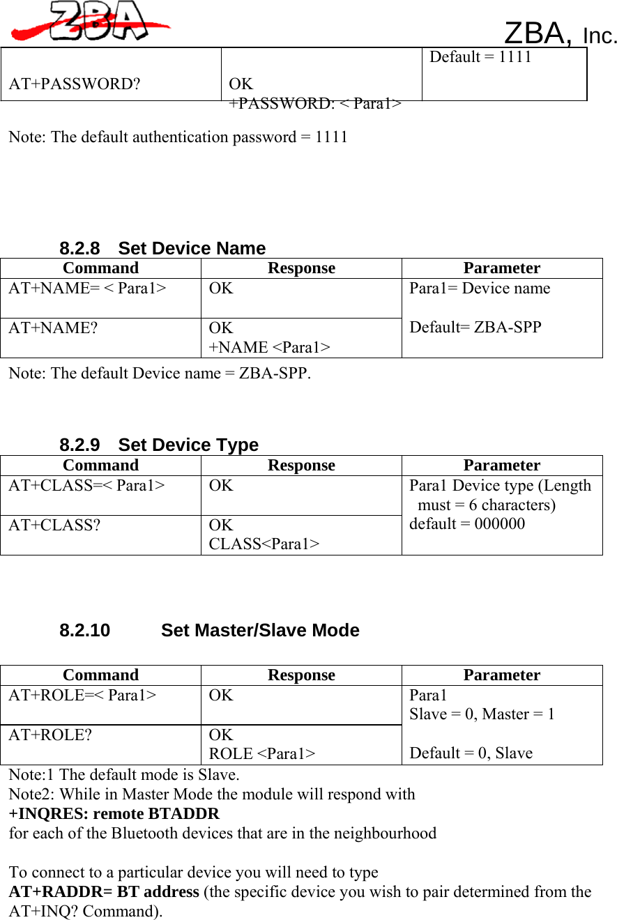 ZBA, Inc.    AT+PASSWORD? OK +PASSWORD: &lt; Para1&gt;  Note: The default authentication password = 1111       8.2.8    Set Device Name Default = 1111 Command Response Parameter AT+NAME= &lt; Para1&gt;  OK AT+NAME? OK +NAME &lt;Para1&gt; Para1= Device name  Default= ZBA-SPP Note: The default Device name = ZBA-SPP.     8.2.9    Set Device Type Command Response Parameter AT+CLASS=&lt; Para1&gt;  OK AT+CLASS? OK CLASS&lt;Para1&gt; Para1 Device type (Length must = 6 characters) default = 000000      8.2.10  Set Master/Slave Mode   Command Response Parameter AT+ROLE=&lt; Para1&gt;  OK AT+ROLE? OK ROLE &lt;Para1&gt; Para1 Slave = 0, Master = 1  Default = 0, Slave Note:1 The default mode is Slave. Note2: While in Master Mode the module will respond with +INQRES: remote BTADDR for each of the Bluetooth devices that are in the neighbourhood  To connect to a particular device you will need to type AT+RADDR= BT address (the specific device you wish to pair determined from the AT+INQ? Command). 