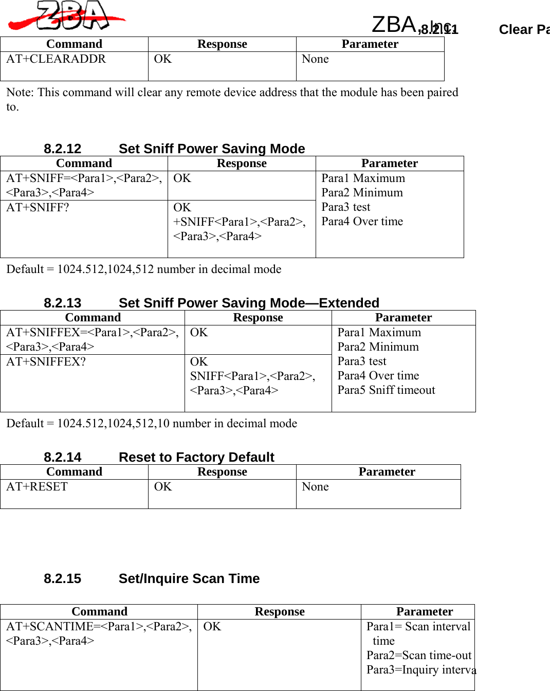 ZBA, Inc.  Command Response Parameter AT+SCANTIME=&lt;Para1&gt;,&lt;Para2&gt;,&lt;Para3&gt;,&lt;Para4&gt; OK Para1= Scan intervaltime Para2=Scan time-outPara3=Inquiry interv 8.2.11 Clear PaCommand Response Parameter AT+CLEARADDR OK  None Note: This command will clear any remote device address that the module has been paired to.    8.2.12  Set Sniff Power Saving Mode Command Response Parameter AT+SNIFF=&lt;Para1&gt;,&lt;Para2&gt;, &lt;Para3&gt;,&lt;Para4&gt; OK AT+SNIFF? OK +SNIFF&lt;Para1&gt;,&lt;Para2&gt;, &lt;Para3&gt;,&lt;Para4&gt; Para1 Maximum Para2 Minimum Para3 test Para4 Over time Default = 1024.512,1024,512 number in decimal mode   8.2.13  Set Sniff Power Saving Mode—Extended Command Response Parameter AT+SNIFFEX=&lt;Para1&gt;,&lt;Para2&gt;,&lt;Para3&gt;,&lt;Para4&gt; OK AT+SNIFFEX? OK SNIFF&lt;Para1&gt;,&lt;Para2&gt;, &lt;Para3&gt;,&lt;Para4&gt; Para1 Maximum Para2 Minimum Para3 test Para4 Over time Para5 Sniff timeout Default = 1024.512,1024,512,10 number in decimal mode   8.2.14 Reset to Factory Default Command Response Parameter AT+RESET OK  None       8.2.15 Set/Inquire Scan Time        a 