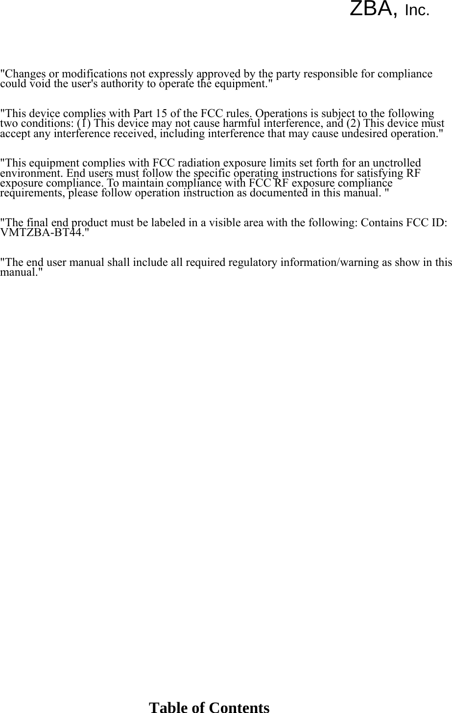 ZBA, Inc.        &quot;Changes or modifications not expressly approved by the party responsible for compliance could void the user&apos;s authority to operate the equipment.&quot;   &quot;This device complies with Part 15 of the FCC rules. Operations is subject to the following two conditions: (1) This device may not cause harmful interference, and (2) This device must accept any interference received, including interference that may cause undesired operation.&quot;   &quot;This equipment complies with FCC radiation exposure limits set forth for an unctrolled environment. End users must follow the specific operating instructions for satisfying RF exposure compliance. To maintain compliance with FCC RF exposure compliance requirements, please follow operation instruction as documented in this manual. &quot;   &quot;The final end product must be labeled in a visible area with the following: Contains FCC ID: VMTZBA-BT44.&quot;   &quot;The end user manual shall include all required regulatory information/warning as show in this manual.&quot;                                       Table of Contents 