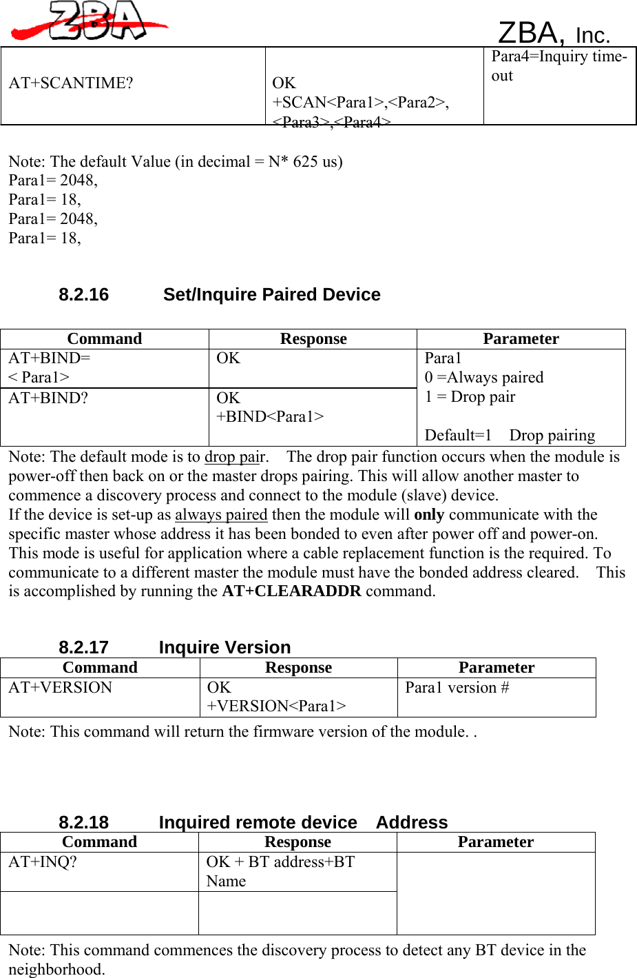 ZBA, Inc.    AT+SCANTIME? OK +SCAN&lt;Para1&gt;,&lt;Para2&gt;, &lt;Para3&gt;,&lt;Para4&gt; Para4=Inquiry time- out   Note: The default Value (in decimal = N* 625 us) Para1= 2048, Para1= 18, Para1= 2048, Para1= 18,    8.2.16  Set/Inquire Paired Device   Command Response Parameter AT+BIND= &lt; Para1&gt; OK AT+BIND? OK +BIND&lt;Para1&gt; Para1 0 =Always paired 1 = Drop pair  Default=1  Drop pairing Note: The default mode is to drop pair.    The drop pair function occurs when the module is power-off then back on or the master drops pairing. This will allow another master to commence a discovery process and connect to the module (slave) device. If the device is set-up as always paired then the module will only communicate with the specific master whose address it has been bonded to even after power off and power-on. This mode is useful for application where a cable replacement function is the required. To communicate to a different master the module must have the bonded address cleared.    This is accomplished by running the AT+CLEARADDR command.    8.2.17 Inquire Version Command Response Parameter AT+VERSION OK +VERSION&lt;Para1&gt; Para1 version # Note: This command will return the firmware version of the module. .      8.2.18  Inquired remote device  Address Command Response Parameter AT+INQ?  OK + BT address+BT Name    Note: This command commences the discovery process to detect any BT device in the neighborhood. 