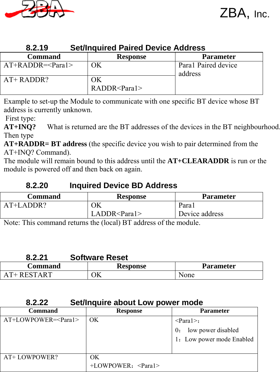   Command Response Parameter AT+LADDR? OK LADDR&lt;Para1&gt; Para1 Device address       8.2.19 Set/Inquired Paired Device Address   ZBA, Inc. Command Response Parameter AT+RADDR=&lt;Para1&gt; OK AT+ RADDR?  OK RADDR&lt;Para1&gt; Para1 Paired device address Example to set-up the Module to communicate with one specific BT device whose BT address is currently unknown. First type: AT+INQ?   What is returned are the BT addresses of the devices in the BT neighbourhood. Then type AT+RADDR= BT address (the specific device you wish to pair determined from the AT+INQ? Command). The module will remain bound to this address until the AT+CLEARADDR is run or the module is powered off and then back on again.  8.2.20  Inquired Device BD Address      Note: This command returns the (local) BT address of the module.     8.2.21 Software Reset Command Response Parameter AT+ RESTART  OK  None    8.2.22  Set/Inquire about Low power mode Command Response Parameter AT+LOWPOWER=&lt;Para1&gt; OK &lt;Para1&gt;： 0： low power disabled 1：Low power mode Enabled AT+ LOWPOWER? OK +LOWPOWER：&lt;Para1&gt; 