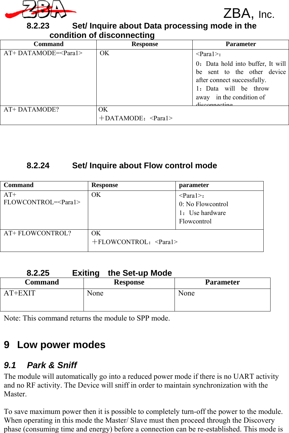 ZBA, Inc.   8.2.23  Set/ Inquire about Data processing mode in the condition of disconnecting Command Response Parameter AT+ DATAMODE=&lt;Para1&gt; OK &lt;Para1&gt;： 0：Data hold into buffer, It will be  sent  to  the  other  device after connect successfully. 1：Data  will  be  throw  away  in the condition of disconnectingAT+ DATAMODE? OK ＋DATAMODE：&lt;Para1&gt;       8.2.24  Set/ Inquire about Flow control mode   Command Response parameter AT+ FLOWCONTROL=&lt;Para1&gt; OK &lt;Para1&gt;： 0: No Flowcontrol 1：Use hardware Flowcontrol AT+ FLOWCONTROL? OK ＋FLOWCONTROL：&lt;Para1&gt;    8.2.25 Exiting  the Set-up Mode Command Response Parameter AT+EXIT None  None Note: This command returns the module to SPP mode.    9  Low power modes  9.1  Park &amp; Sniff The module will automatically go into a reduced power mode if there is no UART activity and no RF activity. The Device will sniff in order to maintain synchronization with the Master.  To save maximum power then it is possible to completely turn-off the power to the module. When operating in this mode the Master/ Slave must then proceed through the Discovery phase (consuming time and energy) before a connection can be re-established. This mode is 