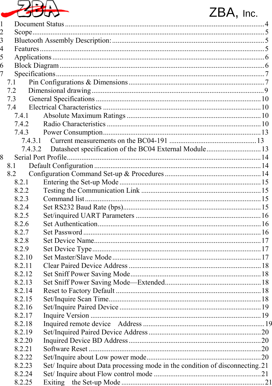 ZBA, Inc.   1 Document Status .............................................................................................................. 4 2 Scope................................................................................................................................ 5 3 Bluetooth Assembly Description: .................................................................................... 5 4 Features ............................................................................................................................ 5 5 Applications ..................................................................................................................... 6 6 Block Diagram ................................................................................................................. 6 7 Specifications ................................................................................................................... 7 7.1  Pin Configurations &amp; Dimensions ........................................................................... 7 7.2 Dimensional drawing ............................................................................................... 9 7.3 General Specifications ........................................................................................... 10 7.4 Electrical Characteristics ....................................................................................... 10 7.4.1 Absolute Maximum Ratings .......................................................................... 10 7.4.2 Radio Characteristics ..................................................................................... 10 7.4.3 Power Consumption....................................................................................... 13 7.4.3.1  Current measurements on the BC04-191 ................................................ 13 7.4.3.2  Datasheet specification of the BC04 External Module .............................. 13 8  Serial Port Profile........................................................................................................... 14 8.1 Default Configuration ............................................................................................ 14 8.2  Configuration Command Set-up &amp; Procedures ..................................................... 14 8.2.1 Entering the Set-up Mode .............................................................................. 15 8.2.2  Testing the Communication Link .................................................................. 15 8.2.3 Command list ................................................................................................. 15 8.2.4  Set RS232 Baud Rate (bps)............................................................................ 15 8.2.5 Set/inquired UART Parameters ..................................................................... 16 8.2.6 Set Authentication.......................................................................................... 16 8.2.7 Set Password .................................................................................................. 16 8.2.8 Set Device Name............................................................................................ 17 8.2.9 Set Device Type ............................................................................................. 17 8.2.10 Set Master/Slave Mode .................................................................................. 17 8.2.11  Clear Paired Device Address ......................................................................... 18 8.2.12  Set Sniff Power Saving Mode........................................................................ 18 8.2.13  Set Sniff Power Saving Mode—Extended..................................................... 18 8.2.14  Reset to Factory Default ................................................................................ 18 8.2.15 Set/Inquire Scan Time.................................................................................... 18 8.2.16 Set/Inquire Paired Device .............................................................................. 19 8.2.17 Inquire Version .............................................................................................. 19 8.2.18 Inquired remote device  Address ................................................................... 19 8.2.19  Set/Inquired Paired Device Address .............................................................. 20 8.2.20  Inquired Device BD Address ......................................................................... 20 8.2.21 Software Reset ............................................................................................... 20 8.2.22  Set/Inquire about Low power mode............................................................... 20 8.2.23  Set/ Inquire about Data processing mode in the condition of disconnecting. 21 8.2.24  Set/ Inquire about Flow control mode ........................................................... 21 8.2.25 Exiting  the Set-up Mode ............................................................................... 21 