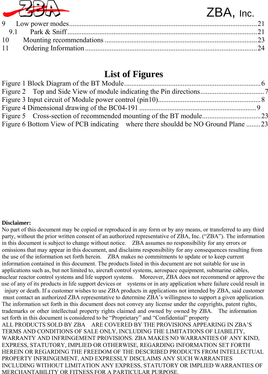 ZBA, Inc.   9  Low power modes.......................................................................................................... 21 9.1 Park &amp; Sniff ........................................................................................................... 21 10 Mounting recommendations ...................................................................................... 23 11 Ordering Information ................................................................................................. 24    List of Figures Figure 1 Block Diagram of the BT Module ............................................................................. 6 Figure 2    Top and Side View of module indicating the Pin directions .................................... 7 Figure 3 Input circuit of Module power control (pin10).......................................................... 8 Figure 4 Dimensional drawing of the BC04-191 .................................................................. 9 Figure 5    Cross-section of recommended mounting of the BT module................................. 23 Figure 6 Bottom View of PCB indicating    where there shouldd be NO Ground Plane ........ 23                Disclaimer: No part of this document may be copied or reproduced in any form or by any means, or transferred to any third party, without the prior written consent of an authorized representative of ZBA, Inc. (“ZBA”). The information in this document is subject to change without notice.    ZBA assumes no responsibility for any errors or omissions that may appear in this document, and disclaims responsibility for any consequences resulting from the use of the information set forth herein.    ZBA makes no commitments to update or to keep current information contained in this document. The products listed in this document are not suitable for use in applications such as, but not limited to, aircraft control systems, aerospace equipment, submarine cables, nuclear reactor control systems and life support systems.    Moreover, ZBA does not recommend or approve the use of any of its products in life support devices or    systems or in any application where failure could result in injury or death. If a customer wishes to use ZBA products in applications not intended by ZBA, said customer must contact an authorized ZBA representative to determine ZBA’s willingness to support a given application. The information set forth in this document does not convey any license under the copyrights, patent rights, trademarks or other intellectual property rights claimed and owned by owned by ZBA.    The information set forth in this document is considered to be “Proprietary” and “Confidential” property ALL PRODUCTS SOLD BY ZBA    ARE COVERED BY THE PROVISIONS APPEARING IN ZBA’S TERMS AND CONDITIONS OF SALE ONLY, INCLUDING THE LIMITATIONS OF LIABILITY, WARRANTY AND INFRINGEMENT PROVISIONS. ZBA MAKES NO WARRANTIES OF ANY KIND, EXPRESS, STATUTORY, IMPLIED OR OTHERWISE, REGARDING INFORMATION SET FORTH HEREIN OR REGARDING THE FREEDOM OF THE DESCRIBED PRODUCTS FROM INTELLECTUAL PROPERTY INFRINGEMENT, AND EXPRESSLY DISCLAIMS ANY SUCH WARRANTIES INCLUDING WITHOUT LIMITATION ANY EXPRESS, STATUTORY OR IMPLIED WARRANTIES OF MERCHANTABILITY OR FITNESS FOR A PARTICULAR PURPOSE. 