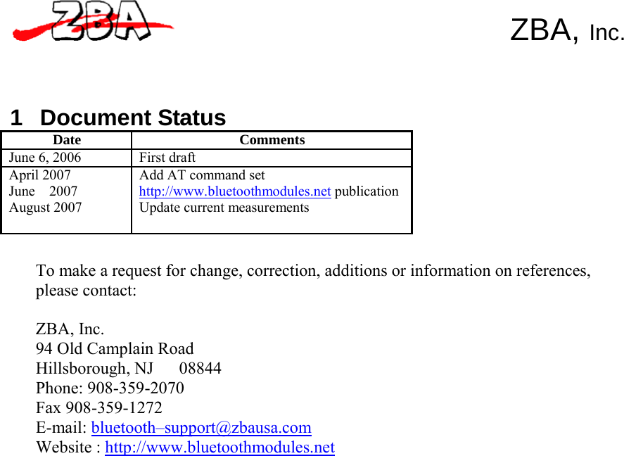         1 Document Status   ZBA, Inc. Date Comments June 6, 2006 First draft April 2007 June  2007 August 2007 Add AT command set http://www.bluetoothmodules.net publicationUpdate current measurements   To make a request for change, correction, additions or information on references, please contact:  ZBA, Inc. 94 Old Camplain Road Hillsborough, NJ   08844 Phone: 908-359-2070 Fax 908-359-1272 E-mail: bluetooth–support@zbausa.com Website : http://www.bluetoothmodules.net 