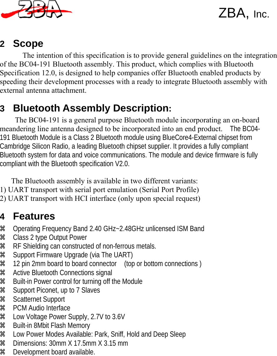     ZBA, Inc.    2 Scope The intention of this specification is to provide general guidelines on the integration of the BC04-191 Bluetooth assembly. This product, which complies with Bluetooth Specification 12.0, is designed to help companies offer Bluetooth enabled products by speeding their development processes with a ready to integrate Bluetooth assembly with external antenna attachment.  3 Bluetooth Assembly Description: The BC04-191 is a general purpose Bluetooth module incorporating an on-board meandering line antenna designed to be incorporated into an end product.    The BC04-191 Bluetooth Module is a Class 2 Bluetooth module using BlueCore4-External chipset from Cambridge Silicon Radio, a leading Bluetooth chipset supplier. It provides a fully compliant Bluetooth system for data and voice communications. The module and device firmware is fully compliant with the Bluetooth specification V2.0.    The Bluetooth assembly is available in two different variants: 1) UART transport with serial port emulation (Serial Port Profile) 2) UART transport with HCI interface (only upon special request)  4 Features a Operating Frequency Band 2.40 GHz~2.48GHz unlicensed ISM Band a Class 2 type Output Power a RF Shielding can constructed of non-ferrous metals. a Support Firmware Upgrade (via The UART) a 12 pin 2mm board to board connector    (top or bottom connections ) a Active Bluetooth Connections signal a Built-in Power control for turning off the Module a Support Piconet, up to 7 Slaves a Scatternet Support a PCM Audio Interface a Low Voltage Power Supply, 2.7V to 3.6V a Built-in 8Mbit Flash Memory a Low Power Modes Available: Park, Sniff, Hold and Deep Sleep a Dimensions: 30mm X 17.5mm X 3.15 mm a Development board available. 