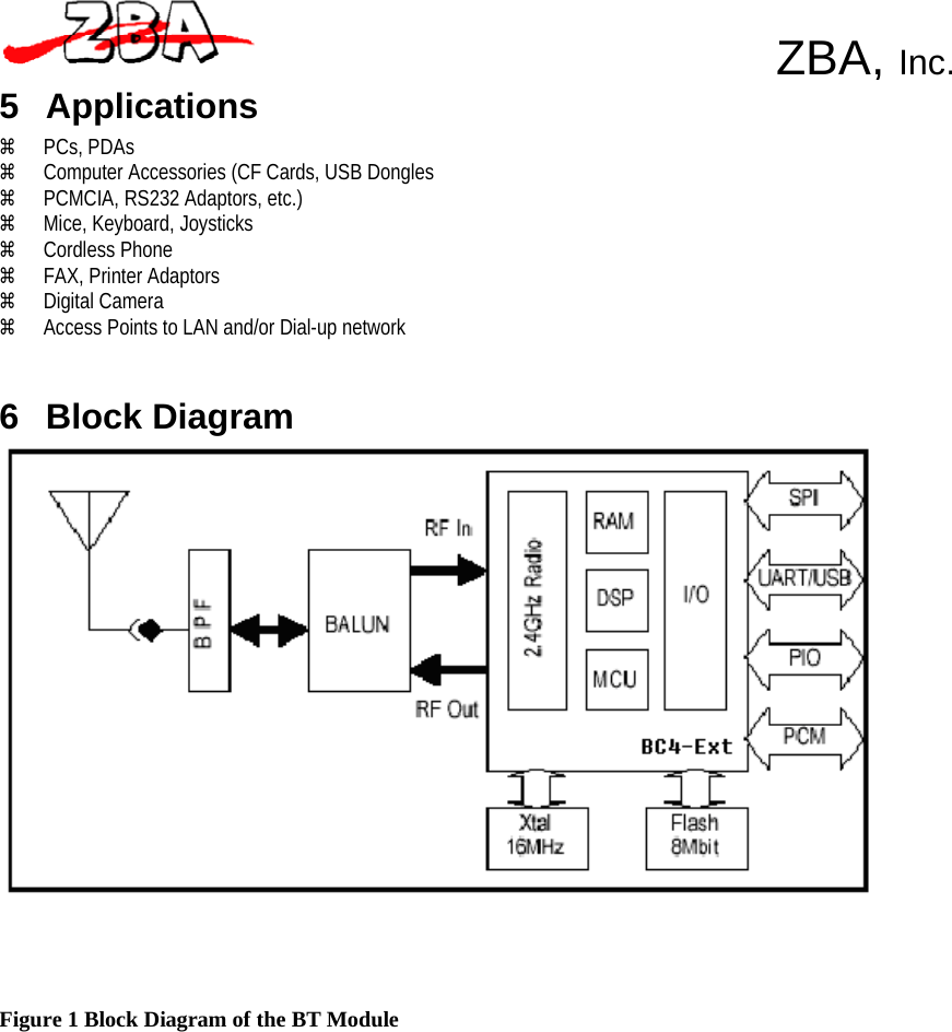  ZBA, Inc.   5 Applications a PCs, PDAs a Computer Accessories (CF Cards, USB Dongles a PCMCIA, RS232 Adaptors, etc.) a Mice, Keyboard, Joysticks a Cordless Phone a FAX, Printer Adaptors a Digital Camera a Access Points to LAN and/or Dial-up network    6 Block Diagram         Figure 1 Block Diagram of the BT Module 