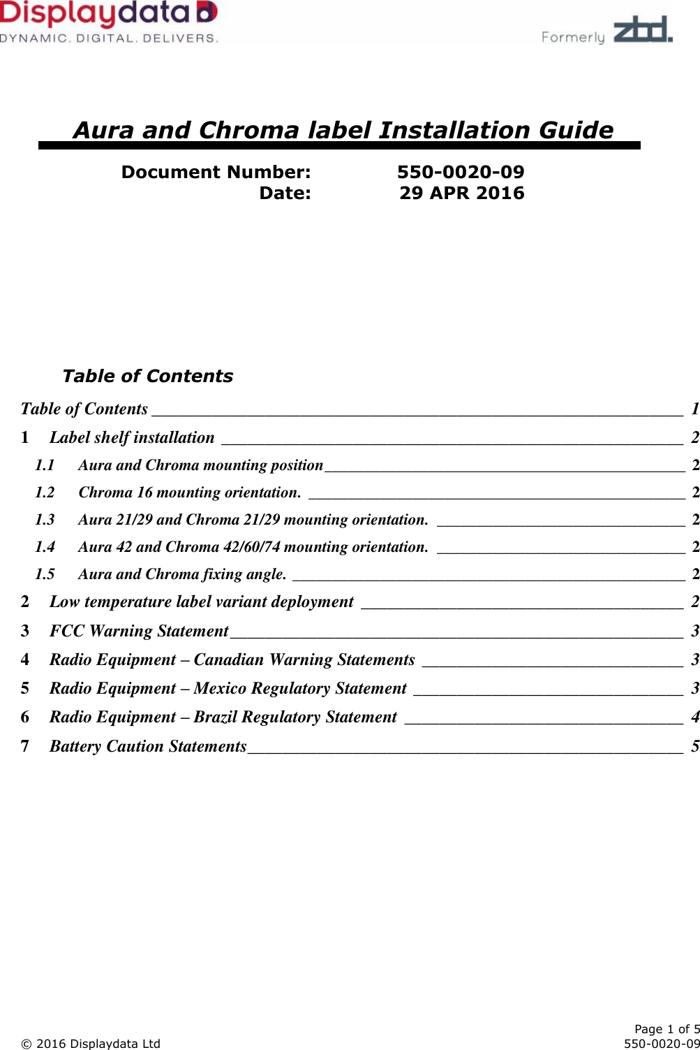      Page 1 of 5 © 2016 Displaydata Ltd     550-0020-09       Aura and Chroma label Installation Guide  Document Number: 550-0020-09 Date: 29 APR 2016         Table of Contents Table of Contents _____________________________________________________________  1 1 Label shelf installation _____________________________________________________  2 1.1 Aura and Chroma mounting position _____________________________________________ 2 1.2 Chroma 16 mounting orientation. _______________________________________________ 2 1.3 Aura 21/29 and Chroma 21/29 mounting orientation.  _______________________________ 2 1.4 Aura 42 and Chroma 42/60/74 mounting orientation.  _______________________________ 2 1.5 Aura and Chroma fixing angle. _________________________________________________ 2 2 Low temperature label variant deployment _____________________________________  2 3 FCC Warning Statement ____________________________________________________  3 4 Radio Equipment – Canadian Warning Statements ______________________________  3 5 Radio Equipment – Mexico Regulatory Statement _______________________________  3 6 Radio Equipment – Brazil Regulatory Statement  ________________________________  4 7 Battery Caution Statements__________________________________________________  5  