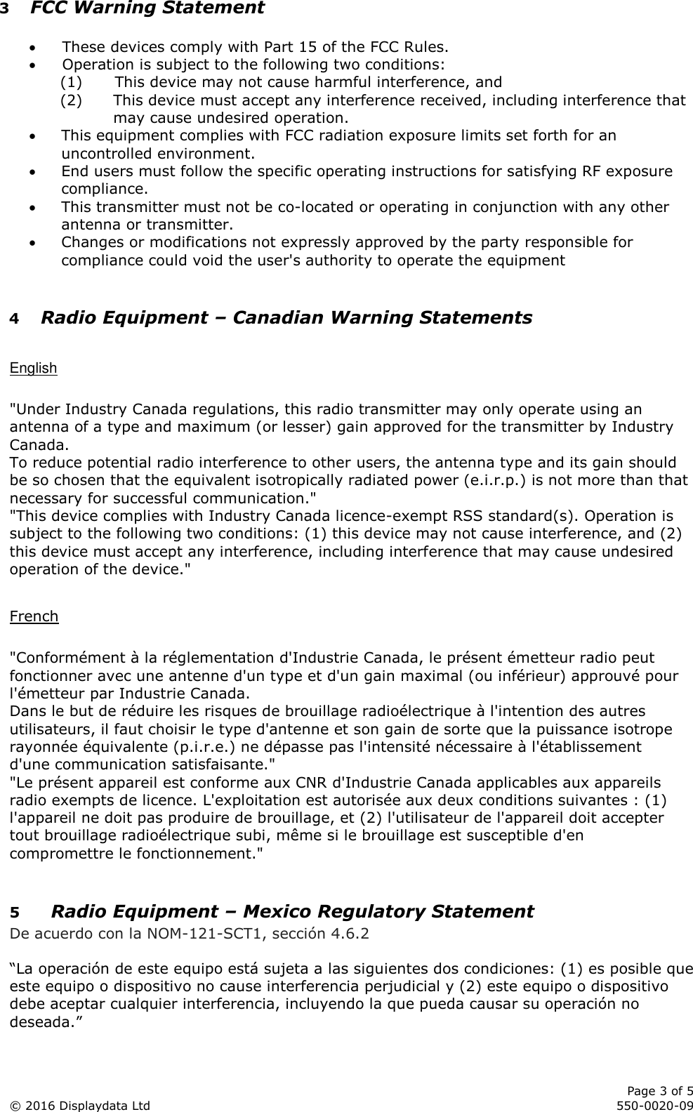      Page 3 of 5 © 2016 Displaydata Ltd     550-0020-09 3 FCC Warning Statement   These devices comply with Part 15 of the FCC Rules.  Operation is subject to the following two conditions: (1) This device may not cause harmful interference, and (2) This device must accept any interference received, including interference that may cause undesired operation.  This equipment complies with FCC radiation exposure limits set forth for an uncontrolled environment.   End users must follow the specific operating instructions for satisfying RF exposure compliance.   This transmitter must not be co-located or operating in conjunction with any other antenna or transmitter.  Changes or modifications not expressly approved by the party responsible for compliance could void the user&apos;s authority to operate the equipment  4 Radio Equipment – Canadian Warning Statements  English  &quot;Under Industry Canada regulations, this radio transmitter may only operate using an antenna of a type and maximum (or lesser) gain approved for the transmitter by Industry Canada. To reduce potential radio interference to other users, the antenna type and its gain should be so chosen that the equivalent isotropically radiated power (e.i.r.p.) is not more than that necessary for successful communication.&quot; &quot;This device complies with Industry Canada licence-exempt RSS standard(s). Operation is subject to the following two conditions: (1) this device may not cause interference, and (2) this device must accept any interference, including interference that may cause undesired operation of the device.&quot;  French  &quot;Conformément à la réglementation d&apos;Industrie Canada, le présent émetteur radio peut fonctionner avec une antenne d&apos;un type et d&apos;un gain maximal (ou inférieur) approuvé pour l&apos;émetteur par Industrie Canada. Dans le but de réduire les risques de brouillage radioélectrique à l&apos;intention des autres utilisateurs, il faut choisir le type d&apos;antenne et son gain de sorte que la puissance isotrope rayonnée équivalente (p.i.r.e.) ne dépasse pas l&apos;intensité nécessaire à l&apos;établissement d&apos;une communication satisfaisante.&quot; &quot;Le présent appareil est conforme aux CNR d&apos;Industrie Canada applicables aux appareils radio exempts de licence. L&apos;exploitation est autorisée aux deux conditions suivantes : (1) l&apos;appareil ne doit pas produire de brouillage, et (2) l&apos;utilisateur de l&apos;appareil doit accepter tout brouillage radioélectrique subi, même si le brouillage est susceptible d&apos;en compromettre le fonctionnement.&quot;  5 Radio Equipment – Mexico Regulatory Statement De acuerdo con la NOM-121-SCT1, sección 4.6.2  “La operación de este equipo está sujeta a las siguientes dos condiciones: (1) es posible que este equipo o dispositivo no cause interferencia perjudicial y (2) este equipo o dispositivo debe aceptar cualquier interferencia, incluyendo la que pueda causar su operación no deseada.” 
