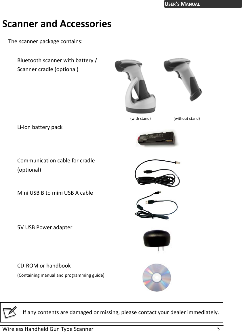 WirelessHandheldGunTypeScanner3USER’SMANUALScannerandAccessoriesThe scannerpackagecontains: Bluetoothscannerwithbattery/Scannercradle(optional)(withstand)(withoutstand)Li‐ionbatterypackCommunicationcableforcradle(optional)MiniUSBBtominiUSBAcable5VUSBPoweradapterCD‐ROMorhandbook(Containingmanualandprogrammingguide)  Ifanycontentsaredamagedormissing,pleasecontactyourdealerimmediately. 