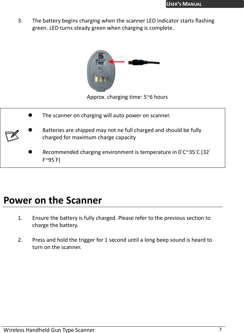 WirelessHandheldGunTypeScanner7USER’SMANUAL3. ThebatterybeginschargingwhenthescannerLEDindicatorstartsflashinggreen.LEDturnssteadygreenwhenchargingiscomplete.Approx.chargingtime:5~6hours Thescanneronchargingwillautopoweronscanner. Batteriesareshippedmaynotnefullchargedandshouldbefullychargedformaximumchargecapacity Recommendedchargingenvironmentistemperaturein0°C~35°C(32°   F~95°F)PowerontheScanner1. Ensurethebatteryisfullycharged.Pleaserefertotheprevioussectiontochargethebattery.2. Pressandholdthetriggerfor1seconduntilalongbeepsoundisheardtoturnonthescanner.